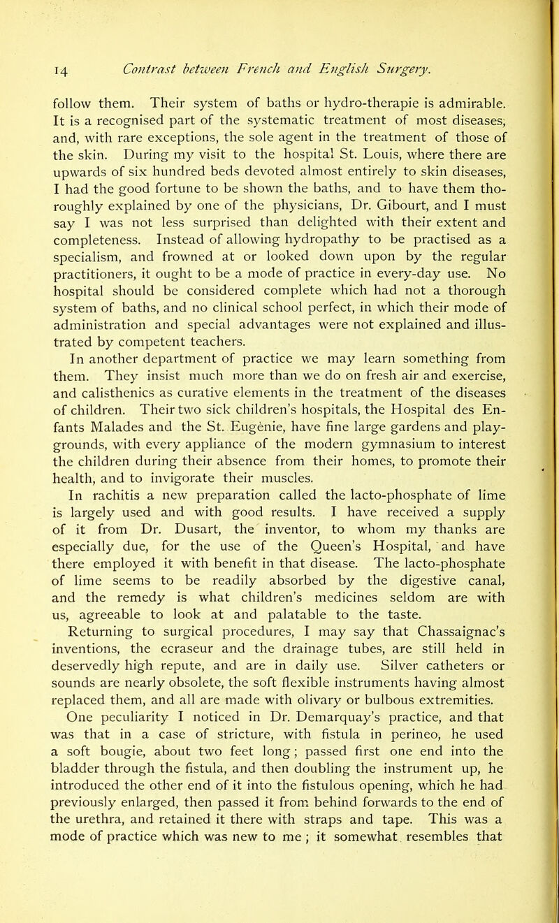follow them. Their system of baths or hydro-therapie is admirable. It is a recognised part of the systematic treatment of most diseases, and, with rare exceptions, the sole agent in the treatment of those of the skin. During my visit to the hospital St. Louis, where there are upwards of six hundred beds devoted almost entirely to skin diseases, I had the good fortune to be shown the baths, and to have them tho- roughly explained by one of the physicians. Dr. Gibourt, and I must say I was not less surprised than delighted with their extent and completeness. Instead of allowing hydropathy to be practised as a specialism, and frowned at or looked down upon by the regular practitioners, it ought to be a mode of practice in every-day use. No hospital should be considered complete which had not a thorough system of baths, and no clinical school perfect, in which their mode of administration and special advantages were not explained and illus- trated by competent teachers. In another department of practice we may learn something from them. They insist much more than we do on fresh air and exercise, and calisthenics as curative elements in the treatment of the diseases of children. Their two sick children's hospitals, the Hospital des En- fants Malades and the St. Eugenie, have fine large gardens and play- grounds, with every appliance of the modern gymnasium to interest the children during their absence from their homes, to promote their health, and to invigorate their muscles. In rachitis a new preparation called the lacto-phosphate of lime is largely used and with good results. I have received a supply of it from Dr. Dusart, the inventor, to whom my thanks are especially due, for the use of the Queen's Hospital, and have there employed it with benefit in that disease. The lacto-phosphate of lime seems to be readily absorbed by the digestive canal, and the remedy is what children's medicines seldom are with us, agreeable to look at and palatable to the taste. Returning to surgical procedures, I may say that Chassaignac's inventions, the ecraseur and the drainage tubes, are still held in deservedly high repute, and are in daily use. Silver catheters or sounds are nearly obsolete, the soft flexible instruments having almost replaced them, and all are made with olivary or bulbous extremities. One peculiarity I noticed in Dr. Demarquay's practice, and that was that in a case of stricture, with fistula in perineo, he used a soft bougie, about two feet long; passed first one end into the bladder through the fistula, and then doubling the instrument up, he introduced the other end of it into the fistulous opening, which he had previously enlarged, then passed it from, behind forwards to the end of the urethra, and retained it there with straps and tape. This was a mode of practice which was new to me ; it somewhat, resembles that