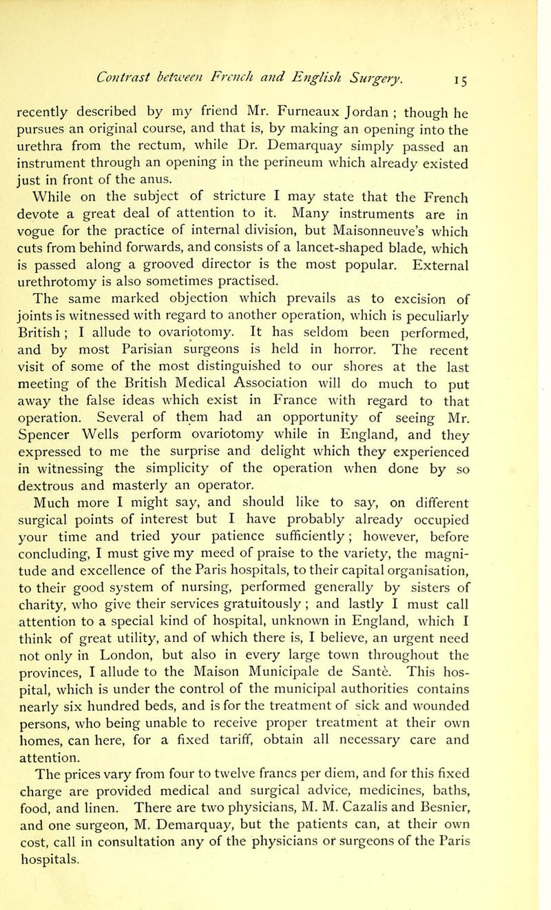 recently described by my friend Mr. Furneaux Jordan ; though he pursues an original course, and that is, by making an opening into the urethra from the rectum, while Dr. Demarquay simply passed an instrument through an opening in the perineum which already existed just in front of the anus. While on the subject of stricture I may state that the French devote a great deal of attention to it. Many instruments are in vogue for the practice of internal division, but Maisonneuve's which cuts from behind forwards, and consists of a lancet-shaped blade, which is passed along a grooved director is the most popular. External urethrotomy is also sometimes practised. The same marked objection which prevails as to excision of joints is witnessed with regard to another operation, which is peculiarly British; I allude to ovariotomy. It has seldom been performed, and by most Parisian surgeons is held in horror. The recent visit of some of the most distinguished to our shores at the last meeting of the British Medical Association will do much to put away the false ideas which exist in France with regard to that operation. Several of them had an opportunity of seeing Mr. Spencer Wells perform ovariotomy while in England, and they expressed to me the surprise and delight which they experienced in witnessing the simplicity of the operation when done by so dextrous and masterly an operator. Much more I might say, and should like to say, on different surgical points of interest but I have probably already occupied your time and tried your patience sufficiently; however, before concluding, I must give my meed of praise to the variety, the magni- tude and excellence of the Paris hospitals, to their capital organisation, to their good system of nursing, performed generally by sisters of charity, who give their services gratuitously ; and lastly I must call attention to a special kind of hospital, unknown in England, which I think of great utility, and of which there is, I believe, an urgent need not only in London, but also in every large town throughout the provinces, I allude to the Maison Municipale de Sante. This hos- pital, which is under the control of the municipal authorities contains nearly six hundred beds, and is for the treatment of sick and wounded persons, who being unable to receive proper treatment at their own homes, can here, for a fixed tariff, obtain all necessary care and attention. The prices vary from four to twelve francs per diem, and for this fixed charge are provided medical and surgical advice, medicines, baths, food, and linen. There are two physicians, M. M. Cazalis and Besnier, and one surgeon, M. Demarquay, but the patients can, at their own cost, call in consultation any of the physicians or surgeons of the Paris hospitals.
