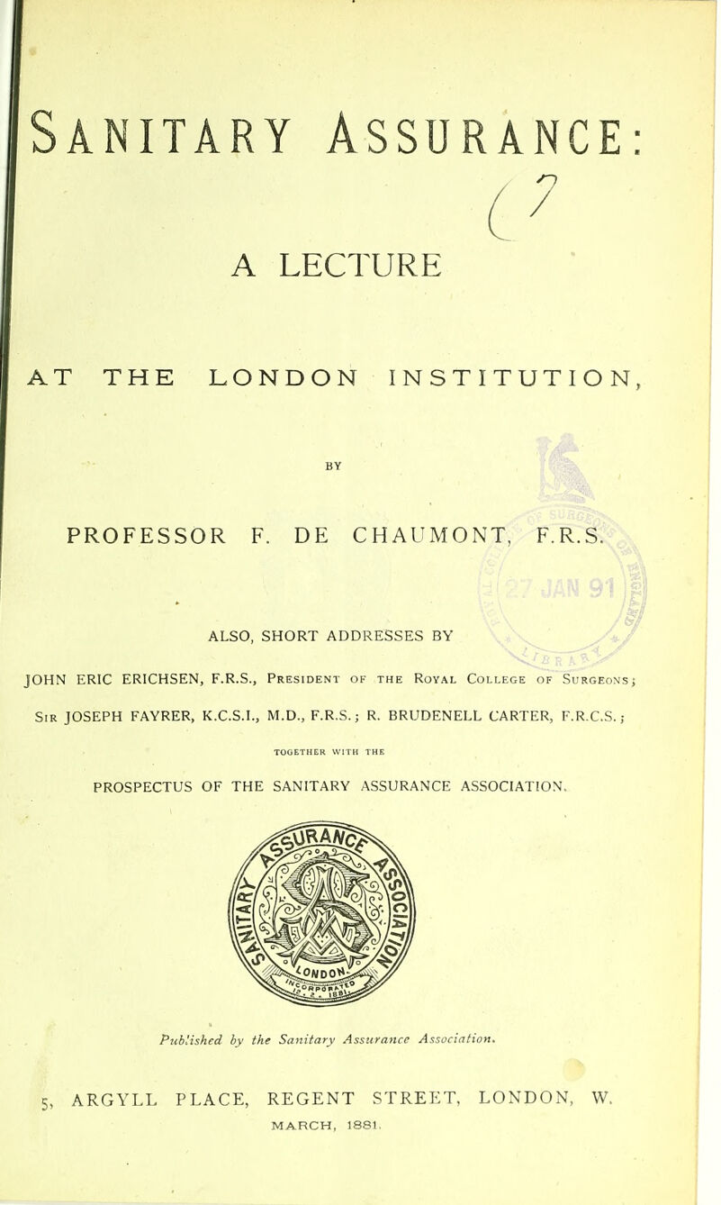 Sanitary Assurance A LECT AT THE LONDON INSTITUTION BY PROFESSOR F. DE CHAUMONT, F.R.S. ALSO, SHORT ADDRESSES BY JOHN ERIC ERICHSEN, F.R.S., President ok the Royal College of'Surgeons Sir JOSEPH FAYRER, K.C.S.I., M.D., F.R.S.; R. BRUDENELL CARTER, F.R.C.S.; TOOETHER WITH THE PROSPECTUS OF THE SANITARY ASSURANCE ASSOCIATION. Published by the Sanitary Assurance Association. 5, ARGYLL PLACE, REGENT STREET, LONDON, W. MARCH, 1881.