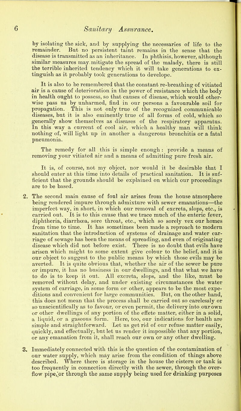 by isolating the sick, and by supplying the necessaries of life to the remainder. But no persistent taint remains in the sense that the disease is transmitted as an inheritance. In phthisis, however, although similar measures may mitigate the spi-ead of the malady, there is still the terrible inherited tendency which it will take generations to ex- tinguish as it probably took generations to develope. It is also to be remembered that the constant re-breathing of vitiated air is a cause of deterioration in the power of resistance which the body in health ought to possess, so that causes of disease, which would other- wise pass us by unharmed, find in our persons a favourable soil for propagation. This is not only true of the recognized communicable diseases, but it is also eminently true of all forms of cold, which so generally show themselves as diseases of the respiratory apparatus. In this way a current of cool air, which a healthy man will think nothing of, will light up in another a dangerous bronchitis or a fatal pneu.monia. The remedy for all this is simple enough : provide a means of removing your vitiated air and a means of admitting pure fresh air. It is, of course, not my object, nor would it be desirable that I should enter at this time into details of practical sanitation. It is suf- ficient that the grounds should be explained on which our proceedings are to be based. 2. The second main cause of foul air arises from the house atmosphere being rendered impure through admixture with sewer emanations—the imperfect way, in short, in which our removal of excreta, slops, etc., is carried oat. It is to this cause that we trace much of the enteric fever, diphtheria, diarrhoea, sore throat, etc., which so sorely vex our homes from time to time. It has sometimes been made a reproach to modern sanitation that the introduction of systems of drainage and water car- riage of sewage has been the means of spreading, and even of originating disease which did not before exist. There is no doubt that evils have arisen which might to some extent give colour to the belief, and it is our object to suggest to the public means by which those evils may be averted. It is quite obvious that, whether the air of the sewer be pure or impure, it has no business in our dwellings, and that what we have to do is to keep it out. All excreta, slops, and the like, must be removed without delay, and under existing circumstances the water system of carriage, in some form or other, appears to be the most expe- ditious and convenient for large communities. But, on the other hand, this does not mean that the process shall be carried out so carelessly or so unscientifically as to favour, or even permit, the delivery into our own or other dwellings of any portion of the effete matter, either in a solid, a liquid, or a gaseous form. Here, too, our indications for health are simple and straightforward. Let us get rid of our refuse matter easily, quickly, and effectually, but let us render it impossible that any portion, or any emanation from it, shall reach our own or any other dwelling. 3. Immediately connected with this is the question of the contamination of our water supply, which may arise from the condition of things above described. Where there is storage in the house the cistern or tank is too frequently in connection directly with the sewer, through the over- flow pipe,'or through the same supply being used for drinking purposes