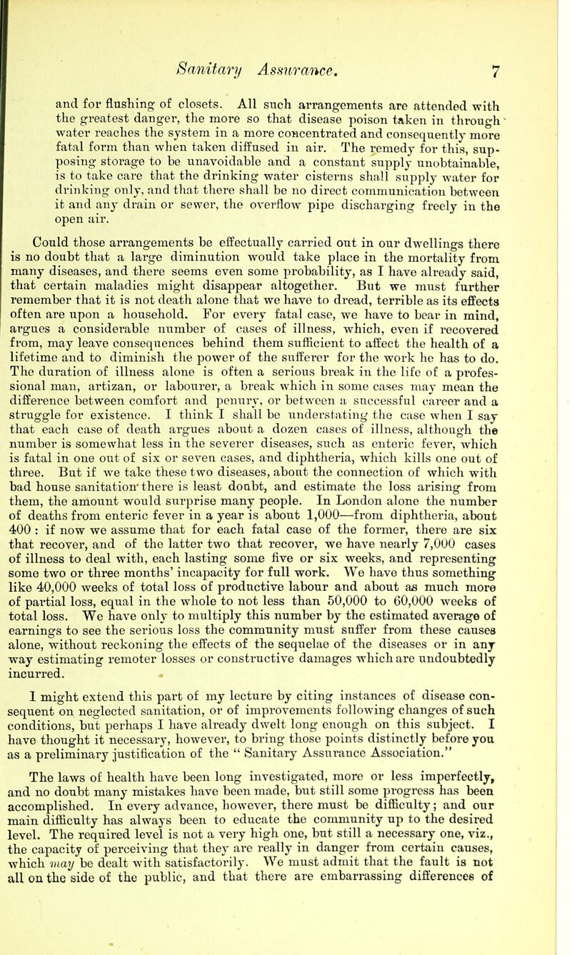 and for flushing of closets. All such arrangements are attended with the greatest danger, the more so that disease poison taken in through water reaches the system in a more concentrated and consequently more fatal form than when taken diffused in air. The remedy for this, sup- posing storage to be unavoidable and a constant supply unobtainable, is to take care that the drinking water cisterns shall supply water for drinking only, and that there shall be no direct communication between it and any drain or sewer, the overflow pipe discharging freely in the open air. Could those arrangements be effectually carried out in our dwellings there is no doubt that a large diminution would take place in the mortality from many diseases, and there seems even some probability, as I have already said, that certain maladies might disappear altogether. But we must further remember that it is not death alone that we have to dread, terrible as its effects often are upon a household. For every fatal case, we have to bear in mind, argues a considerable number of cases of illness, which, even if recovered from, may leave consequences behind them sufficient to affect the health of a lifetime and to diminish the power of the sufferer for the work he has to do. The duration of illness alone is often a serious break in the life of a profes- sional man, artizan, or labourer, a break which in some cases may mean the difference between comfort and penury, or between a successful career and a struggle for existence. I think I shall be iinderstating the case when I say that each case of death argues about a dozen cases of illness, although the number is somewhat less in the severer diseases, such as enteric fever, which is fatal in one out of six or seven cases, and diphtheria, which kills one out of three. But if we take these two diseases, about the connection of which with bad house sanitation'there is least doubt, and estimate the loss arising from them, the amount would siirprise many people. In London alone the number of deaths from enteric fever in a year is about 1,000—from diphtheria, about 400 : if now we assume that for each fatal case of the former, there are six that recover, and of the latter two that recover, we have nearly 7,000 cases of illness to deal with, each lasting some five or six weeks, and representing some two or three months' incapacity for full work. We have thus something like 40,000 weeks of total loss of productive labour and about as much more of partial loss, equal in the whole to not less than 50,000 to 60,000 weeks of total loss. We have only to multiply this number by the estimated average of earnings to see the serious loss the community must suffer from these causes alone, without reckoning the effects of the sequelae of the diseases or in any way estimating remoter losses or constructive damages which are undoubtedly incurred. 1 might extend this part of my lecture by citing instances of disease con- sequent on neglected sanitation, or of improvements following changes of such conditions, but perhaps I have already dwelt long enough on this subject. I have thought it necessary, however, to bring those points distinctly before you as a preliminary justification of the  Sanitary Assurance Association. The laws of health have been long investigated, more or less imperfectly, and no doubt many mistakes have been made, but still some progress has been accomplished. In every advance, however, there must be difficulty; and our main difficulty has always been to educate the community up to the desired level. The required level is not a very high one, but still a necessary one, viz., the capacity of perceiving that they arc really in danger from certain causes, which may be dealt with satisfactorily. We must admit that the fault is not all on the side of the public, and that there are embarrassing differences of