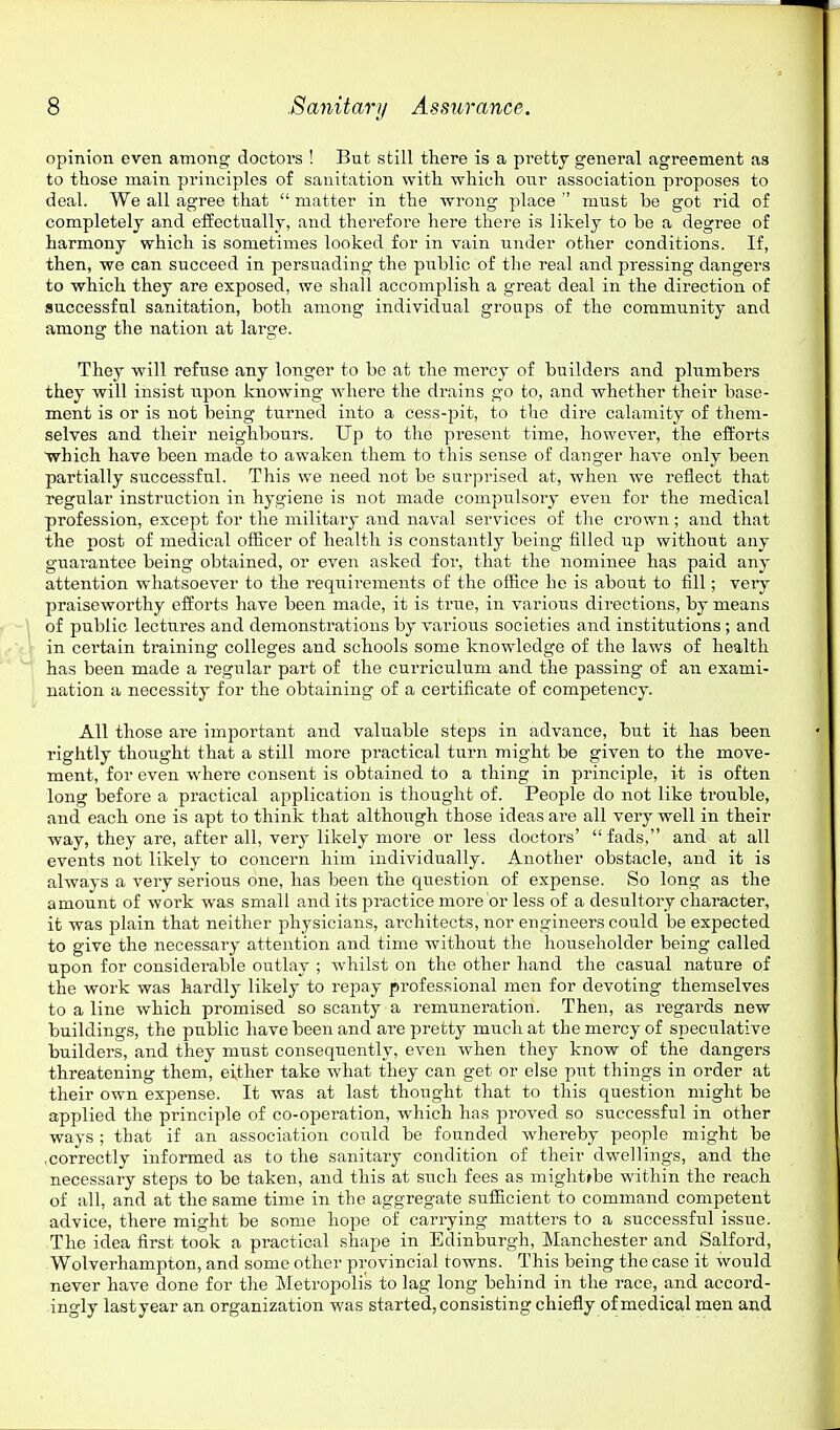 opinion even among doctors ! But still there is a pretty general agreement as to those main principles of sanitation with which otir association proposes to deal. We all agree that  matter in the wrong place  must be got rid of completely and effectually, and therefore here there is likely to be a degree of harmony which is sometimes looked for in vain under other conditions. If, then, we can succeed in persuading the public of the real and pressing dangers to which they are exposed, we shall accomplish a great deal in the direction of successful sanitation, both among individual groups of the community and among the nation at large. They will refuse any longer to be at the mercy of builders and plumbers they will insist upon knowing Avhere the drains go to, and whether their base- ment is or is not being turned into a cess-pit, to the dire calamity of them- selves and their neighbours. Up to the pi'esent time, however, the efforts ■which have been made to awaken them to this sense of danger have only been partially successful. This we need not be surprised at, when we reflect that regular instruction in hygiene is not made compulsory even for the medical profession, except for the military and naval services of the crown; and that the post of medical officer of health is constantly being filled np without any guarantee being obtained, or even asked for, that the nominee has paid any attention whatsoever to the requii'ements of the office he is about to fill; very praiseworthy efforts have been made, it is true, in various directions, by means of public lectures and demonstrations by various societies and institutions; and in cei'tain training colleges and schools some knowledge of the laws of health has been made a regular part of the curriculum and the passing of an exami- nation a necessity for the obtaining of a certificate of competency. All those are important and valuable steps in advance, but it has been rightly thought that a still more practical turn might be given to the move- ment, for even where consent is obtained to a thing in principle, it is often long before a practical application is thought of. People do not like trouble, and each one is apt to think that although those ideas are all very well in their way, they are, after all, very likely more or less doctors' fads, and at all events not likely to concern him individually. Another obstacle, and it is always a very serious one, has been the question of expense. So long as the amount of work was small and its practice more or less of a desultory character, it was plain that neither physicians, architects, nor engineers could be expected to give the necessary attention and time without the householder being called upon for considerable outlay ; whilst on the other hand the casual nature of the work was hardly likely to repay professional men for devoting themselves to a line which promised so scanty a remuneration. Then, as regards new buildings, the public have been and are pretty much at the mercy of speculative builders, and they must consequently, even when they know of the dangers threatening them, either take what they can get or else put things in order at their own expense. It was at last thought that to this question might be applied the principle of co-operation, which has proved so successful in other ways ; that if an association could be founded whereby people might be .correctly informed as to the sanitary condition of their dwellings, and the necessary steps to be taken, and this at such fees as mightfbe within the reach of all, and at the same time in the aggregate sufficient to command competent advice, there might be some hope of carrying matters to a successful issue. The idea first took a practical shape in Edinburgh, Manchester and Salford, Wolverhampton, and some other provincial towns. This being the case it would never have done for the Metropolis to lag long behind in the race, and accord- ingly lastyear an organization was started, consisting chiefly of medical men and
