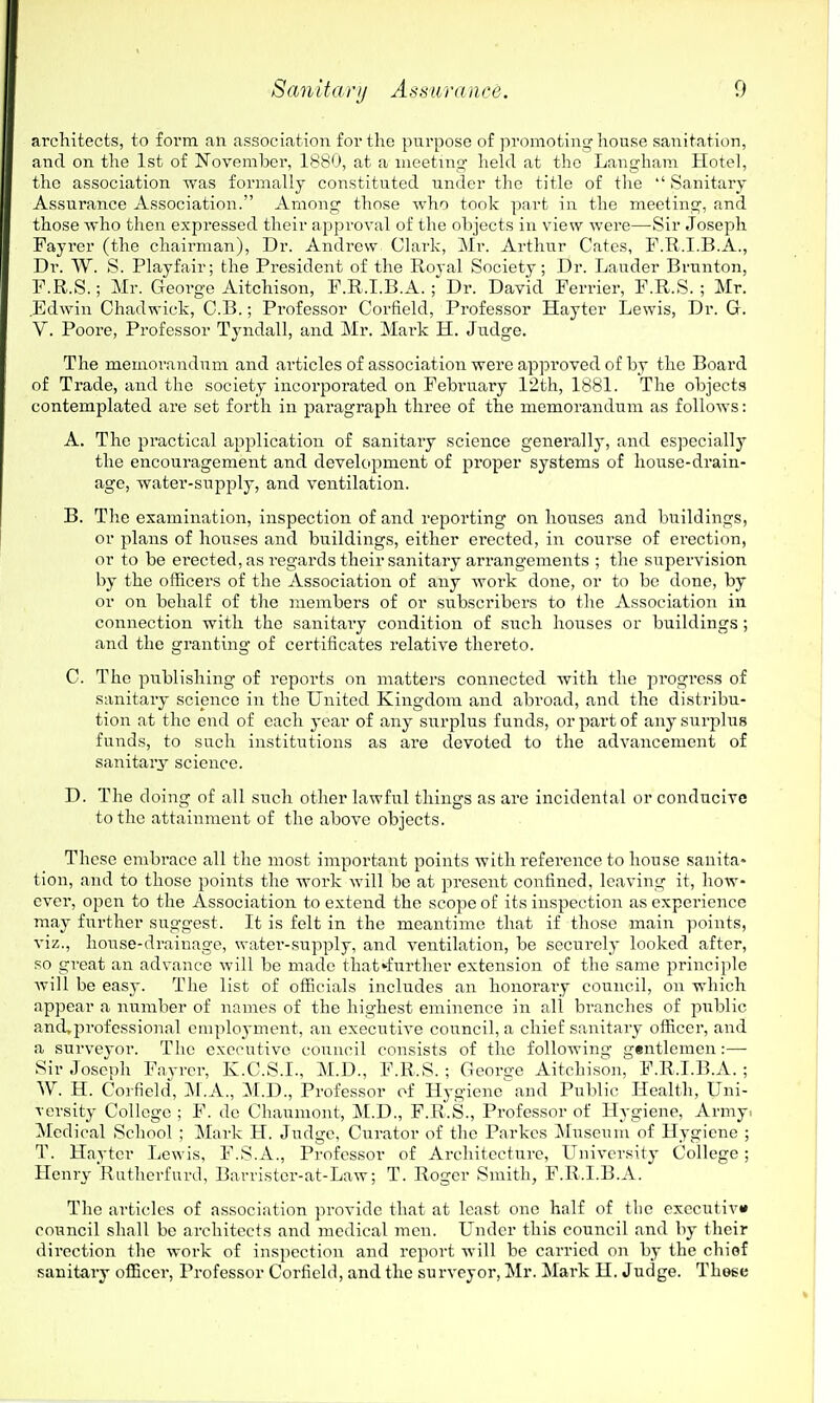 architects, to form an association for tlie pnrposc of promoting house sanitation, and on the 1st of November, 1880, at a meeting- held at the Langham Hotel, the association was formally constituted under the title of the  Sanitary- Assurance Association. Among those who took part in the meeting, and those who then expi'essed their approval of the objects in view were—Sir Joseph Fayi'er (the chairman), Dr. Andrew Clark, Mr. Arthur Gates, F.Ti.I.B.A., Dr. W. S. Playfair; the President of the Royal Society; Dr. Lander Brunton, F.R.S.; Mr. George Aitchison, F.R.I.B.A. ; Dr. David Ferrier, F.R.S. ; Mr. .Edwin Ghadwick, G.B.; Professor Gorfield, Professor Hayter Lewis, Dr. G. V. Poore, Professor Tyndall, and Mr. Mark H. Judge. The memorandum and articles of association were approved of by the Board of Trade, and the society incorporated on February 12th, 1881. The objects contemplated ai'e set forth in paragraph three of the memorandum as follows: A. The practical application of sanitary science generally, and especially the encouragement and development of proper systems of house-drain- age, water-supply, and ventilation. B. The examination, inspection of and reporting on houseo and buildings, or plans of houses and buildings, either ei'ected, in course of erection, or to be erected, as regards their sanitary arrangements ; the supervision by the officers of the Association of any work done, or to be done, by or on behalf of the members of or subscribers to the Association in connection with the sanitaiy condition of such houses or buildings; and the granting of certificates relative thereto. C. The publishing of reports on matters connected with the pi'Ogress of sanitary science in the United Kingdom and abroad, and the distribu- tion at the end of each 3-car of any surplus funds, or part of any surplus funds, to such institutions as are devoted to the advancement of sanitary science. D. The doing of all such other lawful things as are incidental or conducive to the attainment of the above objects. These embrace all the most important points with reference to house sanita- tion, and to those points the work will be at present confined, leaving it, how- ever, open to the Association to extend the scope of its inspection as experience may further suggest. It is felt in the meantime that if those main points, viz., house-drainage, watei'-supply, and ventilation, be securely looked after, so great an advance will be made that*fnrther extension of the same principle will be easy. The list of officials includes an honorary council, on which appear a number of names of the highest eminence in all branches of public and»professional employment, an executive council, a chief sanitary officer, and a surveyor. The executive council consists of the following gentlemen:— Sir Joseph Fayrer, K.G.S.I., M.D., F.R.S.; Georce Aitchison, F.R.I.B.A.; W. H. Coi-field, 31.A., M.D., Professor of Hygiene^^nd Public Health, Uni- versity GoUegc ; F. de Ghaumont, M.D., F.R.S., Professor of Hygiene, Army. ^Icdical School ; Mark H. Judge, Curator of the Parkes Museum of Hygiene ; T. Havtcr Lewis, F.S.A., Professor of Architecture, Univcrsitj- College; Henry Ratherfurd, Barristcr-at-Law; T. Roger Smith, F.R.I.B.A. The articles of association provide that at least one half of the exccutiv* council shall be architects and medical men. Under this council and by their direction the work of inspection and report will be carried on by the chiof sanitaiy officer, Professor Corficld, and the surveyor, Mr. Mark H. Judge. These