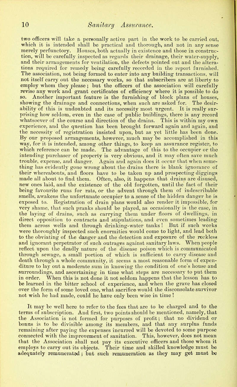 two officers will take a pergonally active part in tlie work to be carried out, which it is intended shall be practical and thorough, and not in any sense merely perfunctory. Houses, both actually in existence and those in construc- tion, will be carefully inspected as regards their drainage, their water-supply, and their arrangements for ventilation, the defects pointed out and the altera- tions required for remedy being carefully recorded in the report furnished. The association, not being formed to enter into any building transactions, will not itself cany out the necessaiy works, so that subscribers are at liberty to employ whom they please ; but the officers of the association will carefully revise any work and grant certificates of efficiency where it is possible to do so. Another important feature is the furnishing of block plans of houses, showing the di'ainage and connections, when such are asked for. The desir- ability of this is undoubted and its necessity most urgent. It is really sur- prising how seldom, even in the case of public buildings, there is any record Avhatsoever of the course and direction of the drains. This is within my own experience, and the question has been bi'ought forward again and again, and the necessity of registration insisted upon, but as yet little has been done. By our proposed arrangements, however, much may be accomplished in this way, for it is intended, among other things, to keep an assurance register, to which reference can be made. The advantage of this to the occupier or the intending purchaser of property is very obvious, and it may often save much trouble, expense, and danger. Again and again does it occur that when some- thing has evidently gone wrong about the drains there is blank ignorance of their whereabouts, and floors have to be taken up and prospecting diggings made all about to find them. Often, also, it happens that drains are disused, new ones laid, and the existence of the old forgotten, until the fact of their being favourite runs for rats, or the advent through them of indescribable smells, awakens the unfortunate occupier to a sense of the hidden danger he is exposed to. Registration of drain plans would also render it impossible, for very shame, that such pranks should be played, as occasionally is the case, in the laying of drains, such as carrying them under floors of dwellings, in direct opposition to contracts and stipulations, and even sometimes leading them across wells and through drinking-water tanks ! But if such Avorks were thoroughly inspected such enormities would come to light, and lead both to the obviating of the danger and the detection and exposure of the reckless and ignorant perpetrator of such outrages against sanitary laws. When people reflect upon the deadly nature of the disease poison which is communicated through sewage, a small portion of which is sufficient to carry disease and death through a whole community, it seems a most reasonable form of expen- diture to lay out a moderate sum in knowing the condition of one's house and surroundings, and ascertaining in time what steps are necessary to put them in order. When this is not done it not seldom happens that the lesson has to be learned in the bitter school of experience, and when the grave has closed over the form of some loved one, what sacrifice would the disconsolate survivor not wish he had made, could he have only been wise in time! It may be well here to refer to the fees that are to be charged and to the terms of subscription. And first, two points should be mentioned, namely, that the Association is not formed for purposes of profit; that no dividend or bonus is to be divisible among its members, and that any surplus funds remaining after paying the expenses incurred will be devoted to some purpose connected with the improvement of sanitation. This, however, does not mean that the Association shall not pay its executive officers and those whom it employs to carry out its objects. Their time and skilled knowledge must be adequately remunerated ; but such remuneration as they may get must be