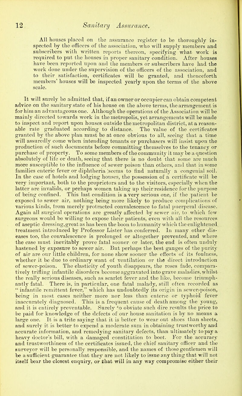 All houses placed on the assurance register to bo thoroughly in- spected by the officers of the association, who will supply members and subscribers with written reports thereon, specifying what work is required to put the houses in proper sanitary condition. After houses have been reported upon and the members or subscribers have had the work done under the supervision of the officers of the association, and to their satisfaction, certificates will be granted, and thenceforth members' houses will be inspected yearly upon the terms of the above scale. It will surely be admitted that, if an owner or occupier can obtain competent advice on the sanitary state of his house on the above terms, the arrangement is for him an advantageous one. Although the operations of the Association will be mainly directed towards work in the metropolis, yet ai'rangements will be made to inspect and report upon houses outside the metropolitan district, at a reason- able rate graduated according to distance. The value of the certificates granted by the above plan must be at once obvious to all, seeing that a time will assuredly come when intending tenants or purchasers will insist upon the production of such documents before committing themselves to the tenancy or purchase of property. To some members of the commiinity it may be a question absolutely of life or death, seeing that there is no doubt that some are much more susceptible to the influence of sewer poison than others, and that in some families enteric fever or diphtheria 'seems to find naturally a congenial soil. In the case of hotels and lodging houses, the possession of a certificate will be very important, both to the proprietors and to the visitors, especially when the latter are invalids, or perhaps women taking up their residence for the purjiose of being confined. This last condition is a very serious one, if the patient be exposed to sewer aii, nothing being more likely to produce complications of various kinds, from merely protracted convalescence to fatal puerperal disease. Again all surgical operations are greatly aifected by sewer air, to which few surgeons would be willing to expose their patients, even with all the resources of aseptic dressing,great as has been the boon to humanity which the enlightened treatment inti'oduced by Professor Lister has conferred. In many other dis- eases too, the convalescence is prolonged or altogether prevented, and where the case must inevitably prove fatal sooner or later, the end is often unduly hastened by exposure to sewer air. But perhaps the best gauges of the purity of air arc our little children, for none show sooner the effects of its foulness, whether it be due to ordinary want of ventilation or the direct introduction of sewer-poison. The elasticity of youth disappears, the roses fade, compara- tively trifling infantile disordei'S become aggravated into grave maladies, whilst the really serious diseases, such as scarlet fever and the like, become triumph- antly fatal. There is, in particular, one fatal malady, still often recorded as  infantile remittent fever, which has undoubtedly its origin in sewer-poison, being in most cases neither more nor less than enteric or typhoid fever inaccurately diagnosed. This is a frequent cause of death among the young, and it is entirely preventable. Surely -^o obviate such dire results the price to be paid for knowledge of the defects of our house sanitation is by no means a large one. It is a trite saying that it is better to wear out shoes than sheets, and surely it is better to expend a modei'ate sum in obtaining trustworthy and accurate information, and i-emedying sanitary defecfs, tlian ultimately to pay a heavy doctor's bill, with a damaged constitution to boot. For the accuracy and trustworthiness of the certificates issued, the chief sanitary officer and the surveyor will be personally responsible, and the names of those gentlemen will be a .sufficient guarantee that they are not likely to issue any thing that will not itself bear the closest enquiry, or ihat will in any way compromise either their