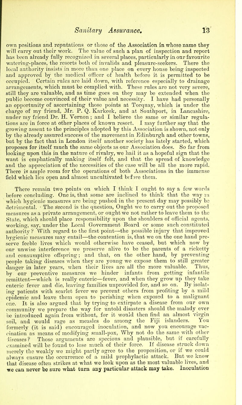 own positions and reputations or tlioso of the Association in whose name they will carry out their work. The value of such a plan of inspection and report has been already fully recognized in several places, particularly in our favourite watering-places, the resorts both of invalids and pleasure-seekers. There the local authority insists in more than one place on every house being inspected and approved by the medical officer of health before it is permitted to be occupied. Certain rules are laid down, with reference especially to drainage arrangements, which must be complied with. These rules are not very severe, still they are valuable, and as time goes on they may be extended when the public become convinced of their value and necessity. I have had personally an opportunity of ascertaining those points at Torquay, which is under the charge of my friend, Mr. P. Q. Karkeek, and at Southport, in Lancashire, under my friend Dr. H. Vernon ; and I believe the same or similar regula- tions are in force at other places of known resort. I may further say that the growing assent to the principles adopted by this Association is shown, not only by the ah'eady assured success of the movement in Edinburgh and other towns, but by the fact that in London itself another society has lately started, which proposes for itself much the same objects as our Association does. So far from looking upon this in the nature of rivalry, we hail it as a hopeful sign that the want is emphatically making itself felt, and that the spread of knowledge and the appreciation of the necessities of the case will be all the more rapid. There is ample room for the opei'ations of both Associations in the immense field which lies open and almost uncultivated bef ore them. There remain two points on which I think I ought to say a few wonls before concluding. One is, that some are inclined to think that the way iti which hygienic measures are being pushed in the present day may possibly be detrimental. ■ The Second is the question, Ought we to carry out the proposed measures as a private ai'rangement, or ought we not rather to leave them to the State, which should place responsibility upon the shoulders of official agents, working, say, under the Local Government Board or some such constituted authoi'ity ? With regard to the first point—the possible injuiy that improved hygienic measures may entail—the contention is, that we on the one hand pre- serve feeble lives which would otherwise have ceased, but which now by our unwise interference we preserve alive to be the parents of a ricketty and consumptive offspring; and that, on the other hand, by preventing people taking diseases when they are young we expose them to still greater danger in later years, when their lives are all the more valuable. Thus, by cur preventive measures we hinder infants from getting infantile remittent—which is really enteric—fever, and when they grow up they take enteric fever and die, leaving families unprovided for, and so on. By isolat- ing patients with scarlet fever we prevent others from profiting by a mild epidemic and leave them open to perishing when exposed to a malignant one. It is also argued that by trying to extii-pate a disease from our own community we prepare the way for untold disasters should the malady ever be introduced again from without, for it would then find an almost virgin soil, and would rage as measles do among the Fiji islanders. You formei-ly (it is said) encouraged inoculation, and now you encourage vac- cination as means of modifying small-pox. Why not do the same with other diseases? Those arguments are specious and plausible, but if carefully i-xamined will be found to lose much of their force. If disease struck down merely the weakly we might partly agree to the proposition, or if we could always ensure the occurrence of a mild prophylactic attack. But we know that disease often strikes at what we look upon as the most valuable lives, and ■we can never be sure what turn any particular attack may take. Inoculation