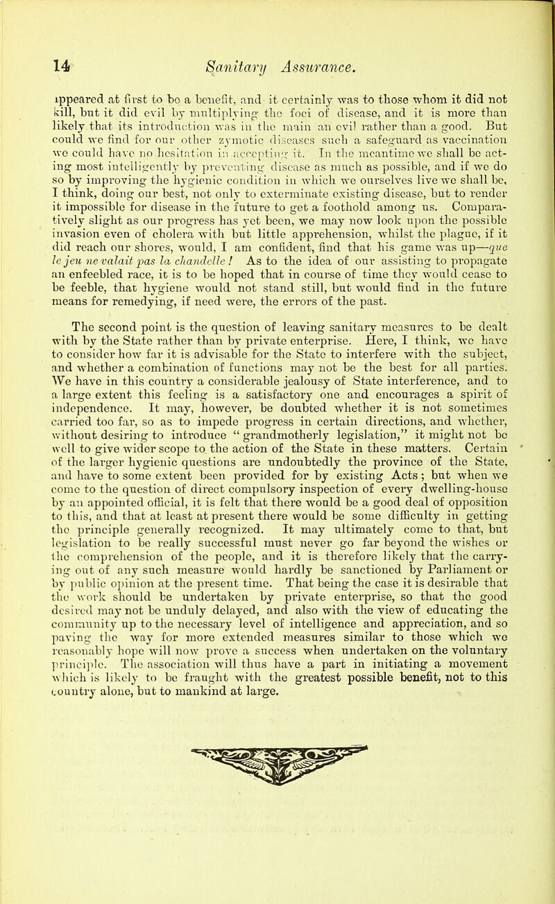 ippeared at first to bo a benefit, and it certainly was to those whom it did not kill, but it did evil by mnltiplyiiig- the foci of disease, and it is more than likely that its introdnction was in the main an evil rather than a good. But could we find for our other zymotic diseases such a safeguard as vaccination we could have no hesitfition in iicccptiii;^- it. In the meantime we shall be act- ing most intelligently by preventing disease as much as possible, and if we do so by improving the hygienic condition in which we ourselves live we shall be, I think, doing our best, not only to exterminate existing disease, but to render it impossible for disease in the future to get a foothold among us. Compara- tively slight as our progress has yet been, we may now look upon the possible invasion even of cholera with but little appi'ehension, whilst the plague, if it did reach our shores, would, I am confident, find that his game was up—qite le jeu nevalait ims la cliandcUe ! As to the idea of our assisting to propagate an enfeebled race, it is to be hoped that in course of time they would cease to be feeble, that hygiene would not stand still, but would find in the future means for remedying, if need were, the errors of the past. The second point is the question of leaving sanitary measures to be dealt with by the State rather than by private enterprise. Here, I think, wc have to consider how far it is advisable for the State to interfere with the subject, and whether a combination of functions may not be the best for all parties. We have in this country a considerable jealousy of State interference, and to a large extent this feeling is a satisfactory one and encourages a spirit of independence. It may, howevei', be doubted whether it is not sometimes carried too far, so as to impede progress in certain directions, and whether, without desiring to inti'oduce  grandmotherly legislation, it might not bo well to give wider scope to the action of the State in these matters. Certain of the larger hygienic questions are undoubtedly the province of the State, and have to some extent been provided for by existing Acts; but when we come to the question of direct compulsory inspection of every dwelling-house by an appointed official, it is felt that there would be a good deal of opposition to this, and that at least at present there would be some difficulty in getting the principle generally recognized. It may ultimately come to that, but legislation to be really successful must never go far beyond the wishes or 1 ho comprehension of the people, and it is therefore likely that the carry- ing out of any such measure would hardly be sanctioned by Parliament or by public opinion at the present time. That being the case it is desirable that the work should be undertaken by private enterprise, so that the good desired may not be unduly delayed, and also with the view of educating the community up to the necessary level of intelligence and appreciation, and so paving the way for more extended measures similar to those which we reasonably hope will now prove a success when undertaken on the voluntary princi]ilc. The association will thus have a part in initiating a movement wliich is likely to be fraught with the greatest possible benefit, not to this country alone, but to mankind at large.