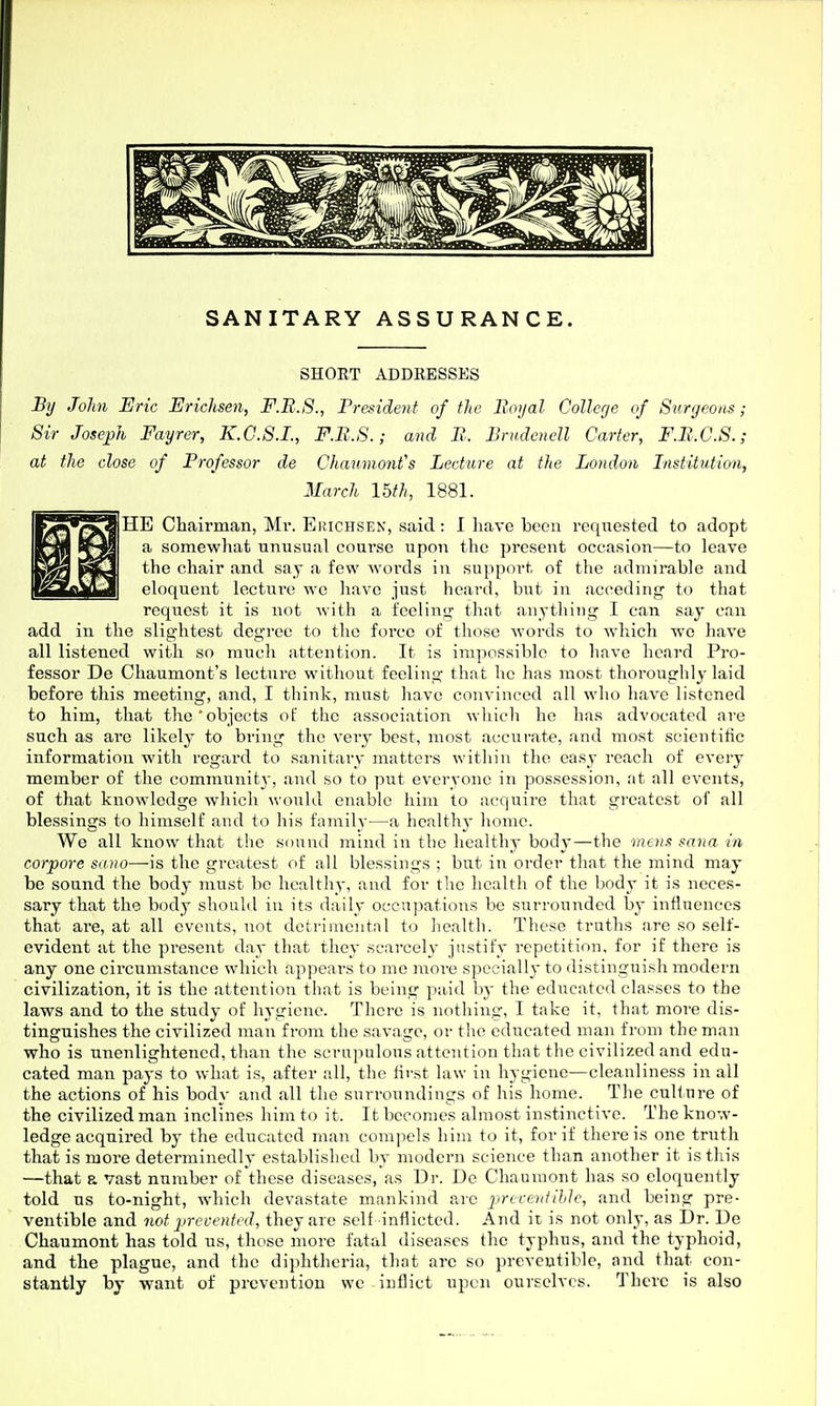 SHORT ADDRESSES By John Eric Erichsen, F.B.S., President of the Boyal Collerje of Surgeons; Sir Josejph Fayrer, K.G.S.I., F.B.S.; and B. Brudcncll Carter, F.B.G.S.; at the close of Professor de Chaumonfs Lecture at the London Institution, March 15th, 1881. HE Chairman, Mv. Ehichsen, said: 1 have been requested to adopt a somewhat unusual course upon the present occasion—to leave the chair and say a few words in support of the admirable and eloquent lectui-e we have just heard, but in acceding to that request it is not with a feeling that anything 1 can say can add in the slightest degree to the force of those words to which wc have all listened with so much attention. It is impossible to have heard Pro- fessor De Chaumont's lecture without feeling that he has most thoroughly laid before this meeting, and, I think, must have convinced all who have listened to him, that the'objects of the association which he has advocated are such as ai'e likely to bring the veiy best, most accurate, and most scientific information with regard to sanitary matters within the easy reach of every member of the commi;nit3-, and so to put everyone in possession, at all events, of that knowledge which ^\•ould enable him to acquire that gi'catcst of all blessings to himself and to his family—a healthy home. We all know that the sound mind in the healthy body—the mens sana in corpore sano—is the greatest of all blessings ; but in order tliat the mind may be sound the body must be healthy, and for the licalth of the body it is neces- sary that the body should iu its daily occupations be surrounded by intluences that are, at all events, not detrimentnl to health. These truths are so self- evident at the pi'esent day that they scarcely justify repetition, for if there is any one circumstance which appears to me more specially to distinguish modern civilization, it is the attention that is being paid by the educated classes to the laws and to the study of hygiene. There is nothing, I take it, that more dis- tinguishes the civilized man from the savage, or the educated man from the man who is unenlightened, than the scrupulous attention that the civilized and edu- cated man pays to what is, after all, the first law in hygiene—cleanliness in all the actions of his body and all the surroundings of his home. The cuHnre of the civilized man inclines him to it. It becomes almost instinctive. The know- ledge acquired by the educated man compels him to it, for if there is one truth that is more determinedly established by modern science than another it is this —that a vast number of these diseases, as Dr. De Chauraont has so eloquently told us to-night, w^hich devastate mankind are ^jrcvenUhJc, and being pre- veutible and not jirecented, they are self inflicted. And it is not only, as Dr. De Chaumont has told us, those more fatal diseases the typhus, and the typhoid, and the plague, and the diphtheria, that arc so preveutible, and that con- stantly by want of prevention we inflict upon ourselves. There is also
