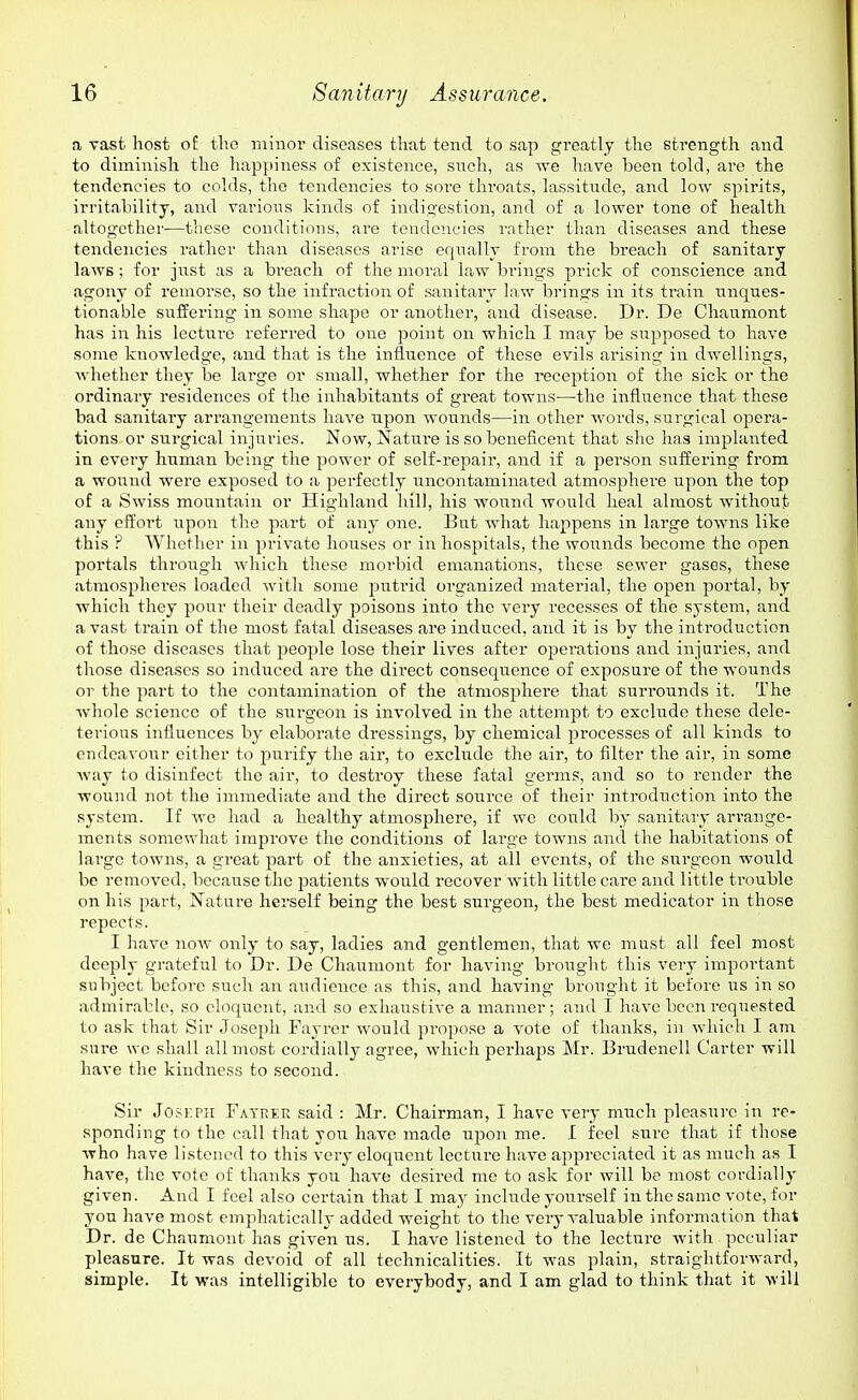 a vast host of the minor diseases that tend to sap greatly the strength and to diminish the happiness of existence, such, as we have been told, are the tendencies to colds, the tendencies to sore throats, lassitude, and low spirits, irritability, and various kinds of indigestion, and of a lower tone of health altogether—these conditions, are tendencies rather than diseases and these tendencies rather than diseases arise equally from the breach of sanitary laws; for jnst as a breach of the moral law bi'ings prick of conscience and agony of remorse, so the infraction of sanitary law brings in its ti-ain unques- tionable suffering in some shape or another, and disease. Dr. De Chanmont has in his lecture referred to one point on which I may be supposed to have some knowledge, and that is the influence of these evils arising in dwellings, Avhether they be large or small, whether for the reception of the sick or the ordinary residences of the inhabitants of great towns—the influence that these bad sanitary arrangements have upon wounds—in other words, surgical opera- tions or surgical injuries. Now, Nature is so beneficent that she has implanted in every human being the power of self-repair, and if a person suffering from a wound were exposed to a perfectly uncontaminated atmosphere upon the top of a Swiss mountain or Highland hill, his wound would heal almost without any effort upon the part of any one. But what happens in large towns like this ? Whether in private houses or in hospitals, the wounds become the open portals throiigh which these moi-bid emanations, these sewer gases, these atmospheres loaded with some jiutrid organized material, the open portal, by which they pour their deadly poisons into the very recesses of the system, and a vast train of the most fatal diseases are induced, and it is by the introduction of those diseases that people lose their lives after operations and injuries, and those diseases so induced are the direct consequence of exposure of the wounds or the part to the contamination of the atmosphere that suri'ounds it. The whole science of the surgeon is involved in the attempt to exclude these dele- terious influences by elaborate dressings, by chemical processes of all kinds to endeavour either to purify the air, to exclude the air, to filter the air, in some way to disinfect the air, to destroy these fatal gei'ms, and so to render the wound not the immediate and the direct soui'ce of their introduction into the system. If we had a healthy atmosphere, if we could by sanitary arrange- ments somewhat improve the conditions of large towns and the habitations of large towns, a great part of the anxieties, at all events, of the surgeon would be removed, because the patients would recover with little cai'e and little trouble on his part. Nature herself being the best surgeon, the best medicator in those repects. I have now only to say, ladies and gentlemen, that we must all feel most deeply grateful to Dr. De Chaumont for having brought this very important subject before such an audience as this, and having brought it before us in so admirable, so eloquent, and so exhaustive a manner; and I have been requested to ask that Sir Joseph Fayrer would pi-opose a vote of thanks, in which I am sure we shall all most cordially agree, which perhaps Mr. BrudeneU Carter will have the kindness to second. Sir JosKPH Fayrer said : Mr. Chairman, I have very much pleasui'C in re- sponding to the call that you have made upon me. I feel sure that if those who have listened to this very eloquent lecture have appreciated it as much as I have, the vote of thanks you have desired me to ask for will be most cordially given. And I feel also certain that I may include yourself in the same vote, for you have most emphatically added weight to the veiy valuable information that Dr. dc Chaumont has given us. I have listened to the lecture with peculiar pleasure. It was devoid of all technicalities. It was plain, straightforward, simple. It was intelligible to everybody, and I am glad to think that it -will