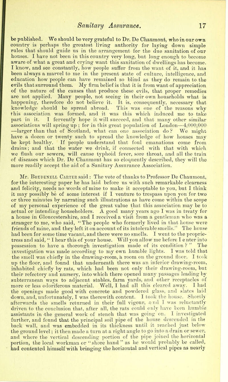 be published. We should be very grateful to Dr. De Chaumont, who in our own country is perhaps the greatest living authority for laying down simple rules that should guide lis in the arrangement for the due sanitation of our houses. I have not been in this country very long, but long enough to become aware of what a great and crying want this sanitation of dwellings has become. I know, and see constantly, how people suffer from the want of it, and it has been always a marvel to me in the present state of culture, intelligence, and education how people can have remained so blind as they do remain to the evils that surround them. My fii'm belief is that it is from want of appreciation of the nature of the causes that produce these evils, that proper remedies arc not applied. Many people, not seeing in their own households what is happening, therefore do not believe it. It is, consequently, necessary that knowledge should be spread abi'oad. This was one of the reasons why this association was formed, and it was this which induced me to take part in it. I fervently hope it will succeed, and that many other similar associations will spring up ; for in this great population of Loudon—4,000,000 —larger than that of Scotland, what can one association do P We might have a dozen or twenty such to spread the knowledge of how houses may be kept healthy. If people understand that foial emanations come from drains; and that the water we drink, if connected with that with which we flush our sewers, will cause typhoid fever, sore throat, and all the train of diseases which Dr. De Chaumont has so eloquently described, they will the more readily accept the aid of a Sanitary Assurance Association. Mr. Brudenell Carter said : The vote of thanks to Professor De Chaumont, for the interesting paper he has laid before us with such remarkable clearness and felicity, needs no words of mine to make it acceptable to you, but I think it may possibly be of some interest if I venture to trespass ui^on you for two or three minutes by narrating such illustrations as have come within the scope of my personal experience of the great value that this association may be to actual or intending householders. A good many years ago I was in treaty for a house in Glouccstei'shire, and I received a visit from a gentleman who was a stranger to me, who said,  The people who formerly lived in that liou.«e were friends of mine, and they left it on account of its intolerable smells. The house had been for some time vacant, and there were no smells. I went to the proprie- tress and said,  I hear this of your hou.se. Will you allow me before I enter into possession to have a thorough investigation made of its condition ?  The investigation was made according to my own humble lights. I was told that the smell was chiefly in the drawing-room, a room on the ground floor. I tcok up the floor, and found that underneath there was an inferior drawing-room, inhabited chiefly by rats, which had been not only their drawing-room, but their refectory and nurseiy, into which there opened many passages leading by subterranean ways to adjacent stables, farm yards, and other receptacles of more or less odoriferous material. Well, I had all this cleared away. I had the openings made good with concrete and powdered glass, and slates laid down, and, unfortunately, I was therewith content. I took the house. Shortly afterwards the smells returned in their full vigour, c7]-:d I was reluctantly driven to the conclusion that, after all, the rats could only have been liumble assistants in •the general work of stench that was going on. I investigated further, and found that the principal soil pipe of the house descended in the back wall, and was embedded in its thickness until it reached just below the ground level; it then made a turn at a right angle to go into a drain or sewer, and where the vertical descending portion of the pipe joined the horizontal portion, the local workman or shore hand  as he would probably be called, had contented himself with bringing the horizontal and vertical pipes as nearly
