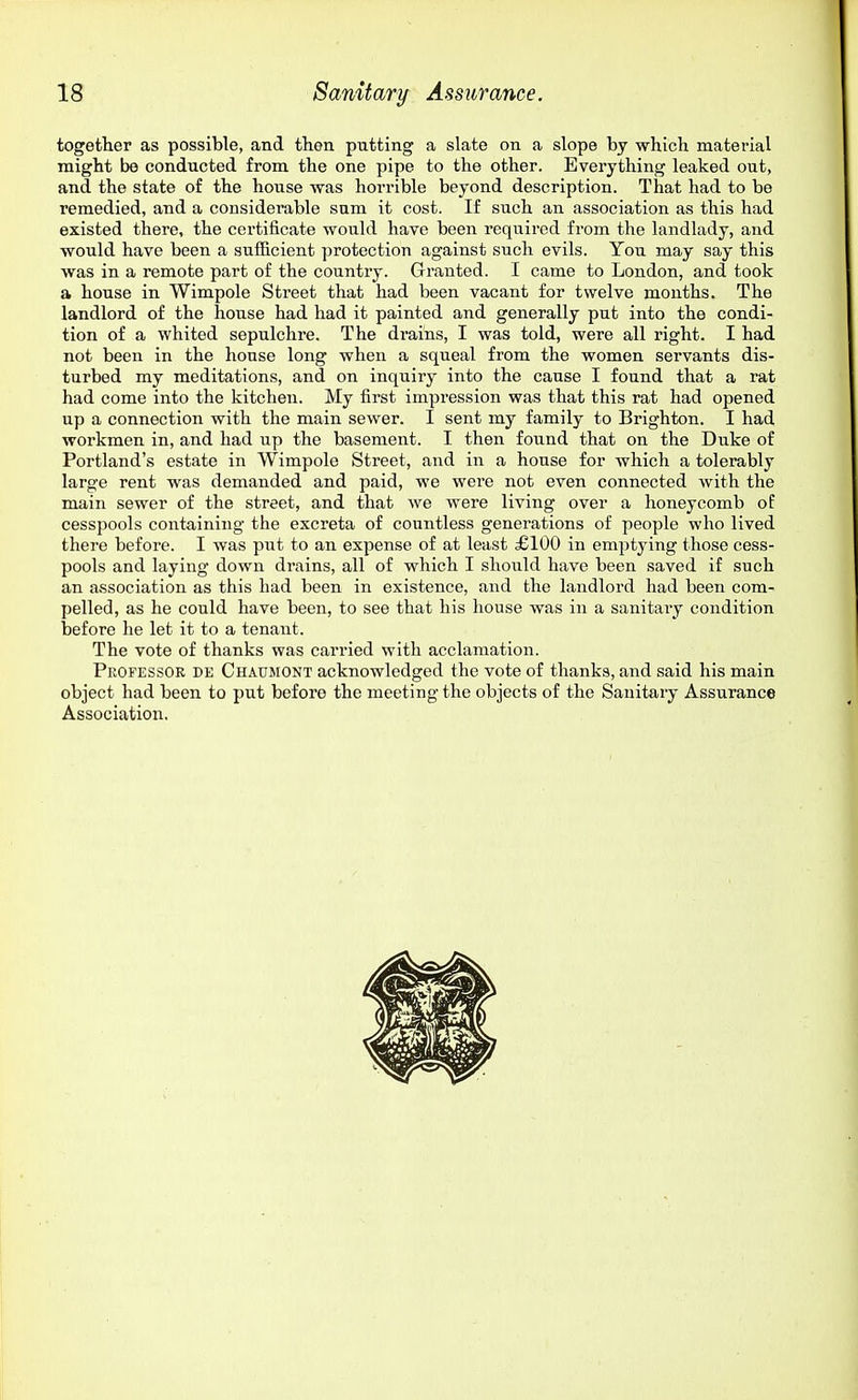 together as possible, and then putting a slate on a slope by which material might be conducted from the one pipe to the other. Everything leaked out, and the state of the house was horrible beyond description. That had to be remedied, and a considerable sum it cost. If such an association as this had existed there, the certificate would have been required from the landlady, and would have been a sufficient protection against such evils. You may say this was in a remote part of the country. Gi'anted. I came to London, and took a house in Wimpole Street that had been vacant for twelve months. The landlord of the house had had it painted and generally put into the condi- tion of a whited sepulchre. The drains, I was told, were all right. I had not been in the house long when a squeal from the women servants dis- turbed my meditations, and on inquiry into the cause I found that a rat had come into the kitchen. My first impression was that this rat had opened up a connection with the main sewer. I sent my family to Brighton. I had workmen in, and had up the basement. I then found that on the Duke of Portland's estate in Wimpole Street, and in a house for which a tolerably large rent was demanded and paid, we were not even connected with the main sewer of the street, and that we were living over a honeycomb of cesspools containing the excreta of countless generations of people who lived there before. I was put to an expense of at least £100 in emptying those cess- pools and laying down drains, all of which I should have been saved if such an association as this had been in existence, and the landlord had been com- pelled, as he could have been, to see that his house was in a sanitary condition before he let it to a tenant. The vote of thanks was carried with acclamation. Professor de Chaumont acknowledged the vote of thanks, and said his main object had been to put before the meeting the objects of the Sanitary Assurance Association.