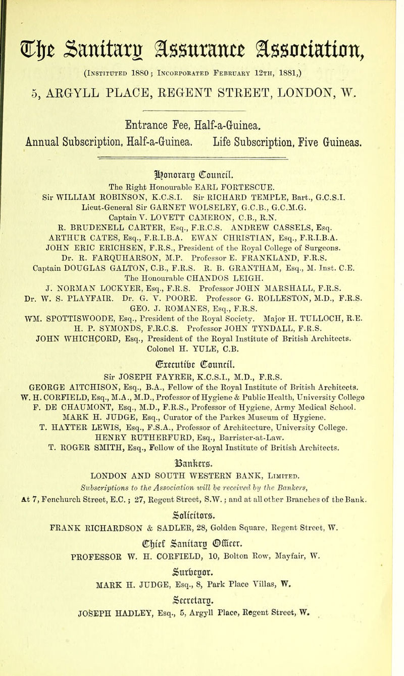 %ift SanitariJ ^mnxmtt assoctatioti, (Instituted 1880; Incokpokated February 12th, 1881,) 5, AEGYLL PLACE, REGENT STREET, LONDON, W. Entrance Fee, Half-a-Guinea. Annual Subscription, Half-a-Guinea. Life Subscription, Five Guineas. I^onorarg Council. The Eight Honourable EAKL FOKTESCUE. Sir WILLIAM EOBmSON, K.C.S.I. Sir RICHARD TEMPLE, Bart., G.C.S.I. Lieut-General Sir GARNET WOLSELEY, G.C.B., G.C.M.G. Captain V. LOVETT CAMERON, C.B., R.N. E. BRUDENELL CARTER, Esq., F.R.C.S. ANDREW CASSELS, Esq. ARTHUR GATES, Esq., P.R.I.B.A. EWAN CHRISTIAN, Esq., F.R.I.B.A. JOHN ERIC ERICHSEN, F.R.S., President of the Royal College of Surgeons. Dr. R. PARQUHAESON, M.P. Professor E. FRANKLAND, F.E.S. Captain DOUGLAS GALTON, C.B., F.E.S. E. B. GEANTHAM, Esq., M. Inst. C.B. The Honourable CHANDOS LEIGH. J. NORMAN LOCKYEE, Esq., F.E.S. Professor JOHN MAESHALL, F.E.S. Dr. W. S. PLAYFAIE. Dr. G. V. POOEE. Professor G. EOLLESTON, M.D., F.E.S. GEO. J. EOMANES, Esq., F.E.S. WM. SPOTTISWOODE, Esq., President of the Royal Society. Major H. TULLOCH, R.E. H. P. SYMONDS, F.R.C.S. Professor JOHN TYNDALL, F.R.S. JOHN WHICHCORD, Esq., President of the Royal Institute of British Architects. Colonel H. YULE, C.B. CHienitibc CDotinril. Sir JOSEPH FAYRER, K.C.S.I., M.D., F.R.S. GEORGE AITCHISON, Esq., B.A., Fellow of the Royal Institute of British Architects. W. H. COEFIELD, Esq., M.A., M.D., Professor of Hygiene & Public Health, University College F. DE CHAUMONT, Esq., M.D., F.E.S., Professor of Hygiene, Army Medical School. MAEK H. JUDGE, Esq., Curator of the Parkes Museum of Hygiene. T. HAYTER LEWIS, Esq., F.S.A., Professor of Architecture, University College. HENRY EUTHERPUED, Esq., Barristcr-at-Law. T. ROGER SMITH, Esq., Fellow of the Royal Institute of British Architects. Bankers. LONDON AND SOUTH WESTERN BANK, Limited. Subscriptions to the Association mil lie received hy the Banlcers, At 7, Fenchurch Street, E.G.; 27, Regent Street, S.W.; and at all other Branches of the Bank. Sali'ritcivs. FRANK RICHARDSON & SADLER, 28, Golden Square, Regent Street, W. Cf)t£f Santtatg ©fGrcr. PROFESSOR W. H. COEFIELD, 10, Bolton Row, Mayfair, W. MARK H. JUDGE, Esq., 8, Park Place Villas, W. Scctctaro. JOSEPH HADLEY, Esq., 5, Argyll Place, Regent Street, W.
