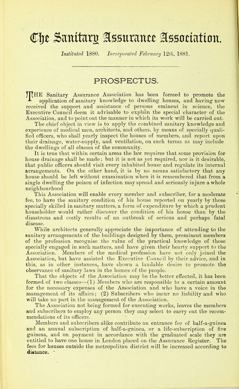 €\!t Sattita ^%%nxmtt assotiation. InstiHted 1880. Incorpomfed Februarij IWi, 1881. PROSPECTUS. HE Sanitary Assurance Association has been formed to promote the application of sanitary knowledge to dwelling houses, and having now received the support and assistance of persons eminent in science, the Executive Council deem it advisable to explain the special character of the Association, and to point out the manner in which its work will be carried out. The chief object in view is to apply the combined sanitary knowledge and experience of medical men, architects, and others, by means of specially quali- fied officers, who shall yearly inspect the houses of members, and i-eport upon their drainage, water-supply, and ventilation, on such terms as may include the dwellings of all classes of the community. It is true that within certain areas the law requires that some provision for house drainage shall be made; but it is not as yet required, nor is it desirable, that public officers should visit every inhabited house and regulate its internal arrangements. On the other hand, it is by no means satisfactory that any house should be left without examination when it is remembered that from a single dwelling the poison of infection may spread and seriously injure a whole neighbourhood. This Association will enable every member and subscriber, for a moderate fee, to have the sanitary condition of his house reported on yearly by those specially skilled insanitary matters, a form of expenditure by which a prudent householder would rather discover the condition of his house than by the disastrous and costly results of an outbreak of serious and perhaps fatal disease. While architects generally appreciate the importance of attending to the sanitary arrangements of the buildings designed by them, prominent members of the profession recognise the value of the practical knowledge of those specially engaged in such matters, and have given their hearty support to the Association. Members of the medical profession have not only joined the Association, but ha%^e assisted the Executive Council bj- their advice, and in this, as in other instances, have shown a laudable desire to promote the observance of sanitary laws in the homes of the people. That the objects of the Association may be the better effected, it has been formed of two classes—(1) Members who ai'e responsible to a certain amount for the necessary expenses of the Association and who have a voice in the management of its affairs; (2) Subscribers who incur no liability and who will take no part in the management of the Association. The Association not being formed for executing works, leaves the members and subscribers to employ any person they may select to carry out the recom- mendations of its officei's. Members and subscribers alike contribute an enti-ance fee of half-a-guinea and an annual subscription of half-a-guinea, or a life-subscription of live guineas, and on payment in accordance with the graduated scale they are entitled to have one house in London placed on the Assurance Register. The fees for houses outside the metropolitan district will be increased according to distance. '