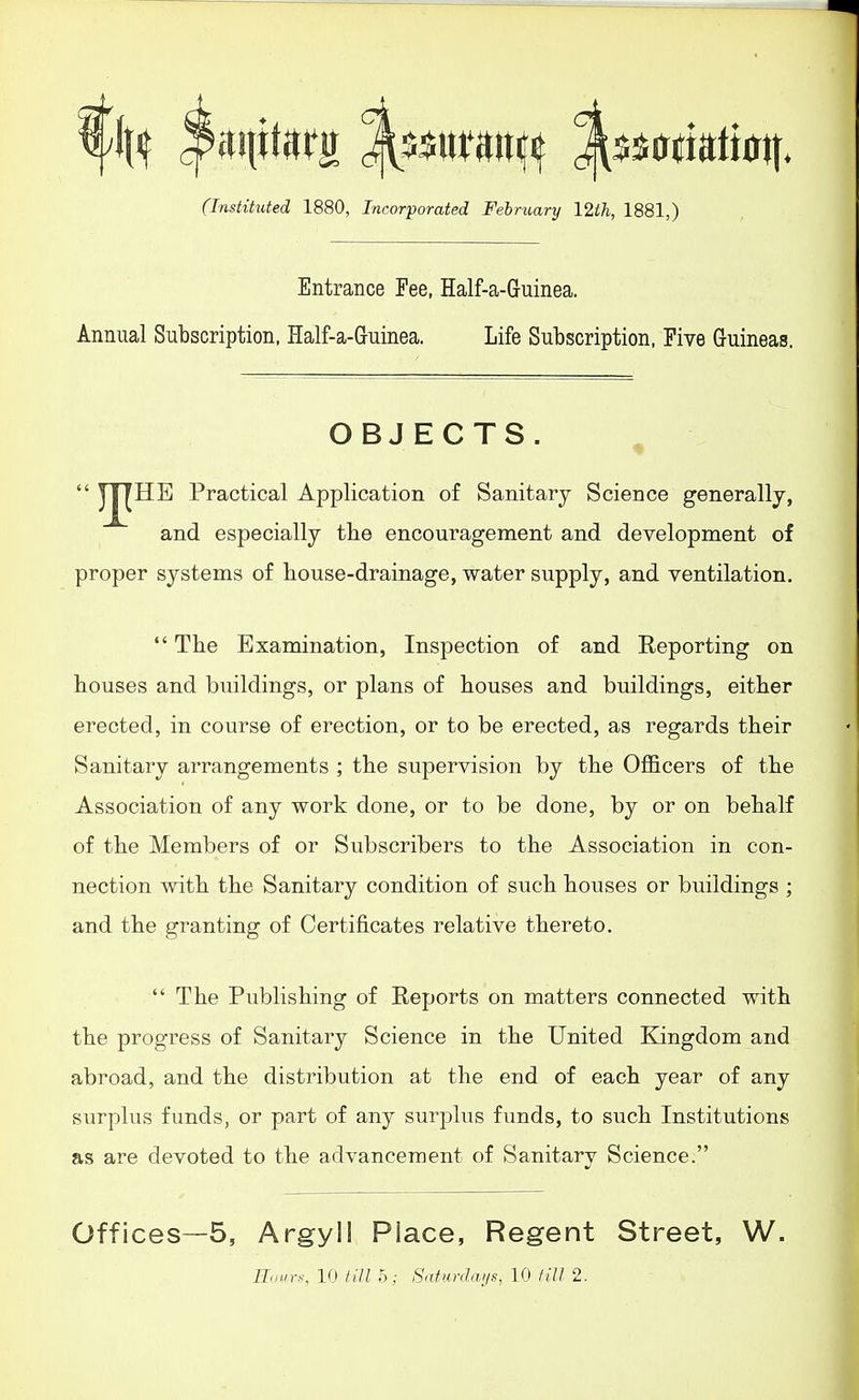 (Instituted 1880, Incorporated February 12th, 1881,) Entrance Fee, Half-a-Guinea. Annual Subscription, Half-a-Guinea. Life Subscription. Five Guineas. OBJECTS.  JJj^HE Practical Application of Sanitary Science generally, and especially tlie encouragement and development of proper systems of house-drainage, water supply, and ventilation.  The Examination, Inspection of and Reporting on houses and buildings, or plans of houses and buildings, either erected, in course of erection, or to be erected, as regards their Sanitary arrangements ; the supervision by the Ofl&cers of the Association of any work done, or to be done, by or on behalf of the Members of or Subscribers to the Association in con- nection with the Sanitary condition of such houses or buildings ; and the granting of Certificates relative thereto.  The Publishing of Reports on matters connected with the progress of Sanitary Science in the United Kingdom and abroad, and the distribution at the end of each year of any siirplus funds, or part of any surplus funds, to such Institutions as are devoted to the advancement of Sanitary Science. Offices—5, Argyll Place, Regent Street, W. Ilnin-s, 10 /(■// 5; Satnrdaijs, 10 till 2.