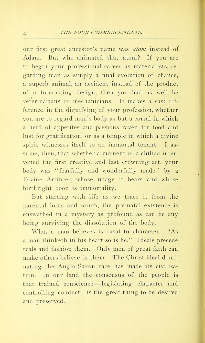our first great ancestor's name was atom instead of Adam. But who animated that atom? If you are to begin your professional career as materialists, re- garding man as simply a final evolution of chance, a superb animal, an accident instead of the product of a forecasting design, then you had as well be veterinarians or mechanicians. It makes a vast dif- ference, in the dignifying of your profession, whether you are to regard man's body as but a corral in which a herd of appetites and passions raven for food and lust for gratification, or as a temple in which a divine spirit witnesses itself to an immortal tenant. I as- sume, then, that whether a moment or a chiliad inter- vened the first creative and last crowning act, your body was fearfully and wonderfully made by a Divine Artificer, whose image it bears and whose birthright boon is immortality. But starting with life as we trace it from the parental loins and womb, the pre-natal existence is enswathed in a mystery as profound as can be any being surviving the dissolution of the body. What a man believes is basal to character. As a man thinketh in his heart so is he. Ideals precede reals and fashion them. Only men of great faith can make others believe in them. The Christ-ideal domi- nating the Anglo-Saxon race has made its civiliza- tion. In our land the consensus of the people is that trained conscience — legislating character and controlling conduct—is the great thing to be desired and preserved.