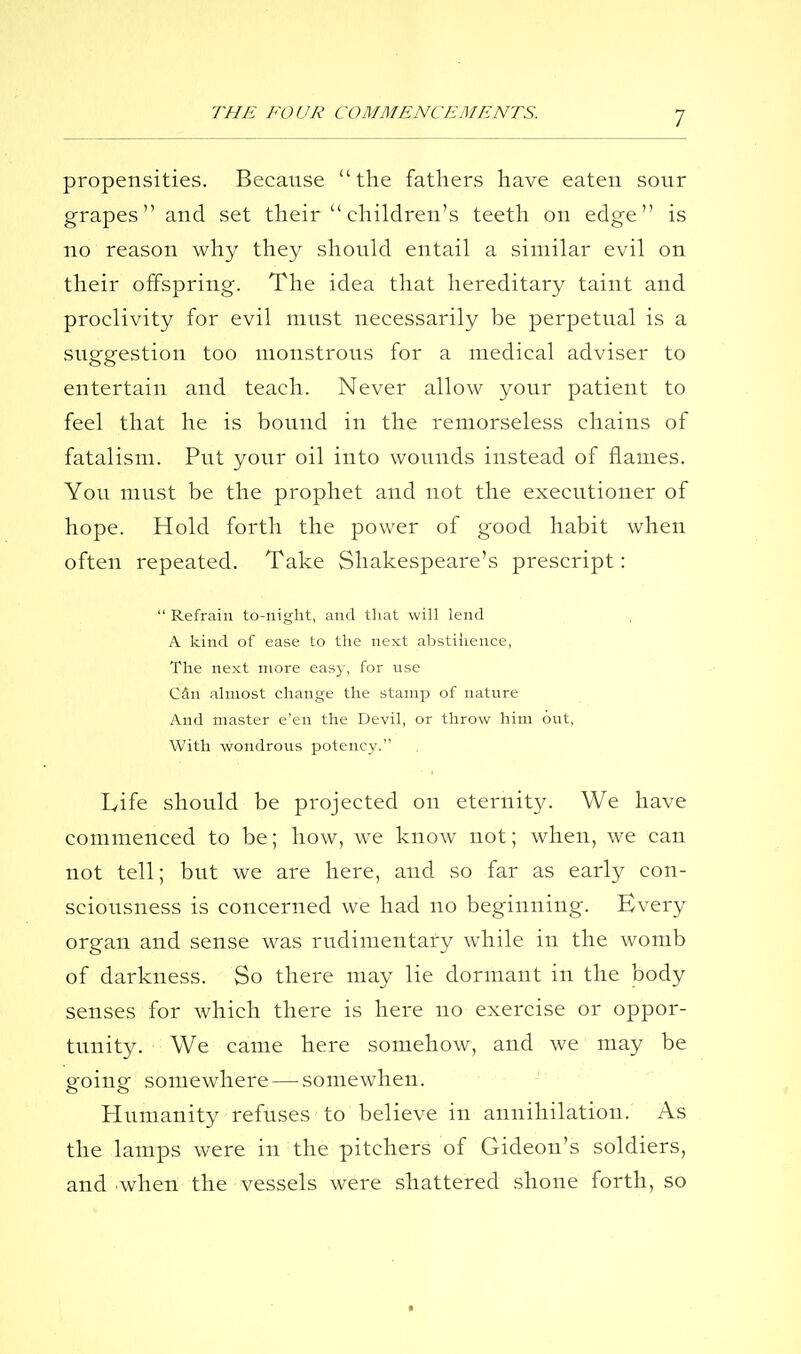 propensities. Because the fathers have eaten sour grapes and set their children's teeth on edge is no reason why they should entail a similar evil on their offspring. The idea that hereditary taint and proclivity for evil must necessarily be perpetual is a suggestion too monstrous for a medical adviser to entertain and teach. Never allow your patient to feel that he is bound in the remorseless chains of fatalism. Put your oil into wounds instead of flames. You must be the prophet and not the executioner of hope. Hold forth the power of good habit when often repeated. Take Shakespeare's prescript:  Refrain to-night, and that will lend A kind of ease to the next abstiiience, The next more easy, for use Cdn almost change the stamp of nature And master e'en the Devil, or throw him out, With wondrous potency. Life should be projected on eternity. We have commenced to be; how, we know not; when, we can not tell; bvit we are here, and so far as early con- sciousness is concerned we had no beginning. Every organ and sense was rudimentary while in the womb of darkness. So there may lie dormant in the body senses for which there is here no exercise or oppor- tunity. We came here somehow, and we may be going somewhere — somewhen. • . -■ Humanity refuses to believe in annihilation. As the lamps were in the pitchers of Gideon's soldiers, and when the vessels were shattered shone forth, so