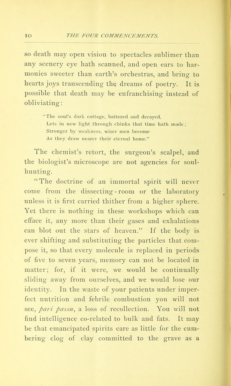 SO death may open vision to spectacles sublimer than any scenery eye hath scanned, and open ears to har- monies sweeter than earth's orchestras, and bring to hearts joys transcending the dreams of poetry. It is possible that death may be enfranchising instead of obliviating: The soul's dark cottage, battered and decayed, Lets in new light through chinks that time hath made; Stronger by weakness, wiser men become As they draw nearer their eternal home. The chemist's retort, the surgeon's scalpel, and the biologist's microscope are not agencies for soul- hunting. The doctrine of an immortal spirit will never come from the dissecting - room or the laboratory unless it is first carried thither from a higher sphere. Yet there is nothing in these workshops which can efface it, any more than their gases and exhalations can blot out the stars of heaven. If the body is ever shifting and substituting the particles that com- pose it, so that every molecule is replaced in periods of five to seven years, memory can not be located in matter; for, if it were, we would be continually sliding away from ourselves, and we would lose our identity. In the waste of your patients under imper- fect nutrition and febrile combustion you will not see, pari passu^ a loss of recollection. You will not find intelligence co-related to bulk and fats. It may be that emancipated spirits care as little for the cum- bering clog of clay committed to the grave as a