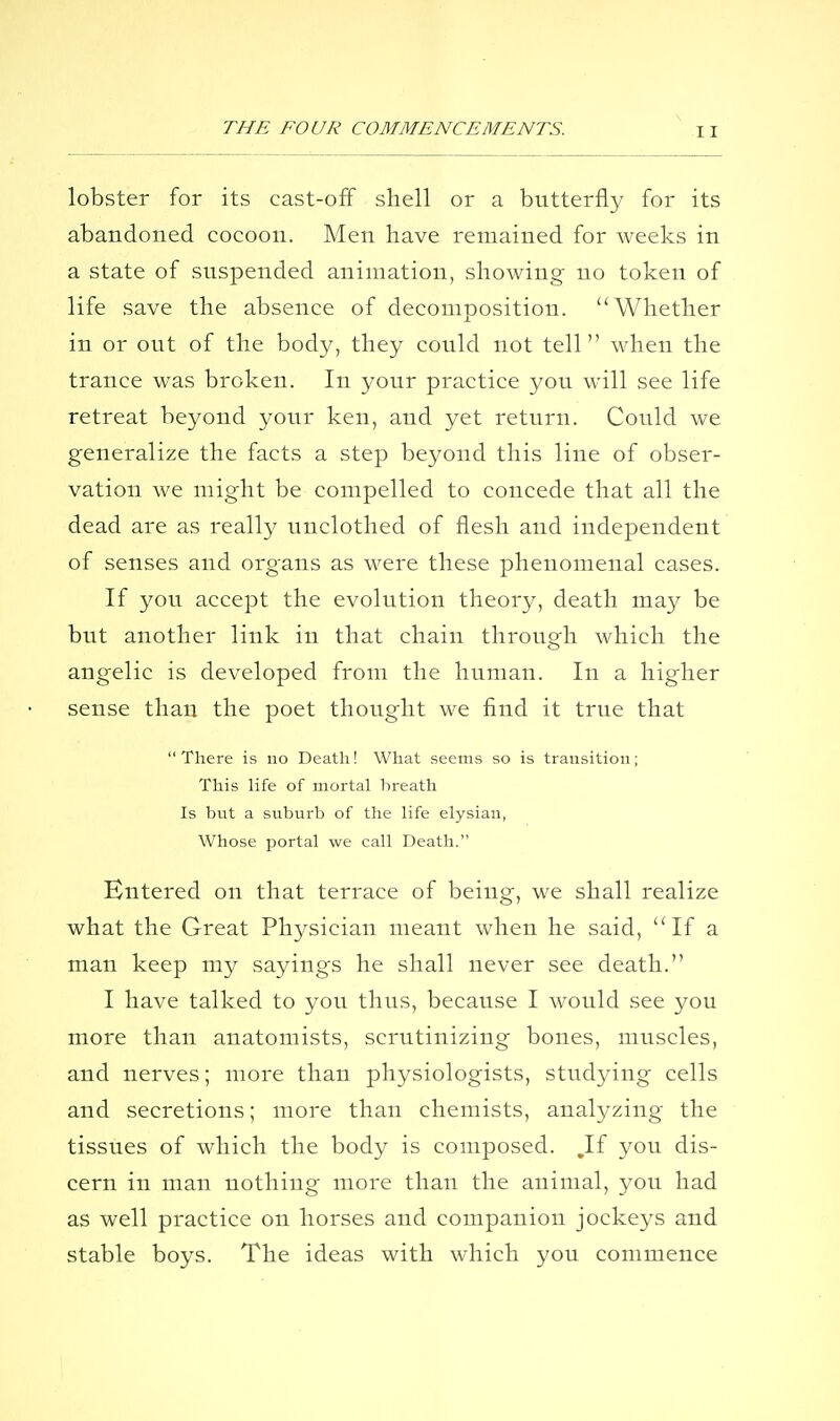 lobster for its cast-ofF shell or a butterfly for its abandoned cocoon. Men have remained for weeks in a state of suspended animation, showing- no token of life save the absence of decomposition. Whether in or out of the body, they could not tell when the trance was broken. In your practice you will see life retreat beyond your ken, and yet return. Could we generalize the facts a step beyond this line of obser- vation we might be compelled to concede that all the dead are as reall}^ unclothed of flesh and independent of senses and organs as were these phenomenal cases. If you accept the evolution theory, death may be but another link in that chain through which the angelic is developed from the human. In a higher sense than the poet thought we find it true that There is no Death! What seems so is transition; This life of mortal breath Is but a suburb of the life elysian, Whose portal we call Death. Entered on that terrace of being, we shall realize what the Great Physician meant when he said, If a man keep my sayings he shall never see death. I have talked to you thus, because I would see you more than anatomists, scrutinizing bones, muscles, and nerves; more than physiologists, studying cells and secretions; more than chemists, analyzing the tissues of which the body is composed. ,If you dis- cern in man nothing more than the animal, you had as well practice on horses and companion jockeys and stable boys. The ideas with which you commence