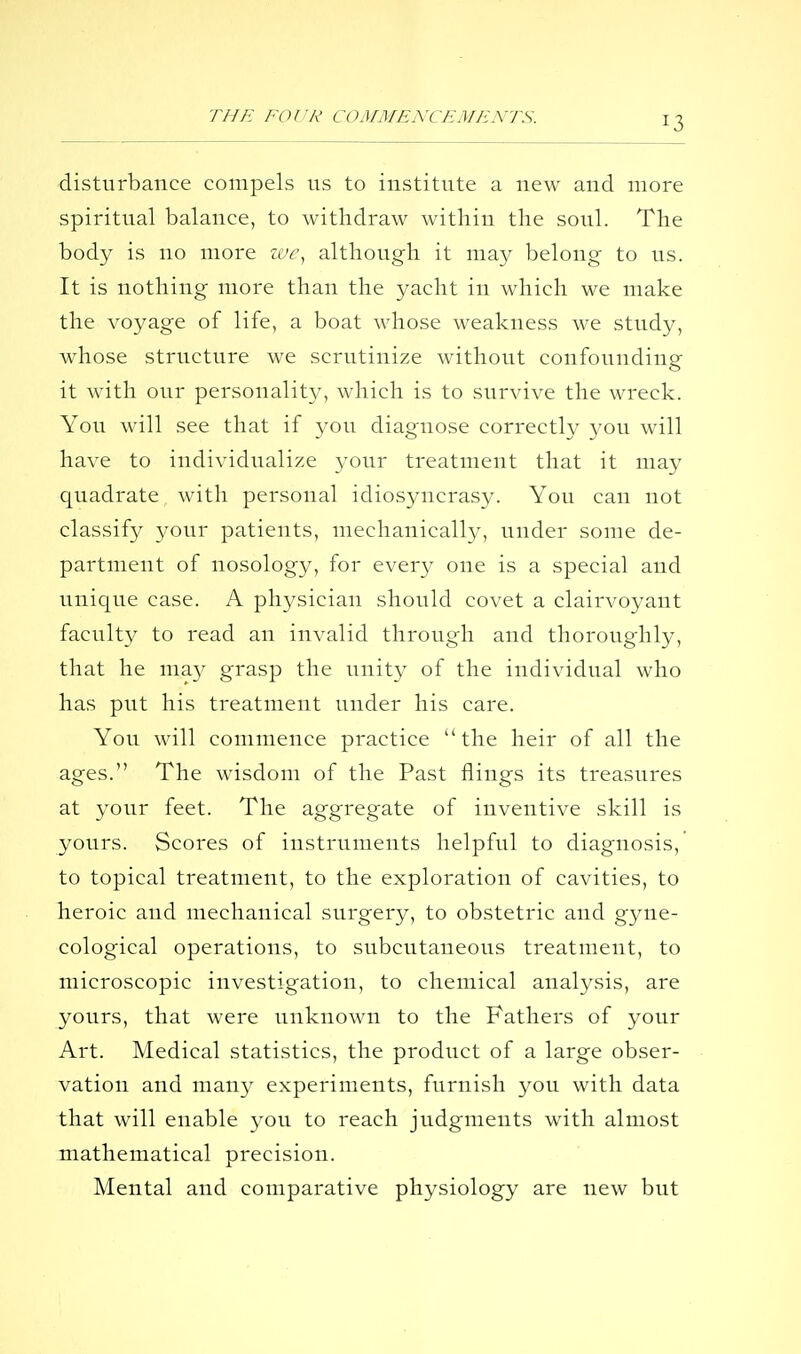disturbance compels us to institute a new and more spiritual balance, to withdraw Avithin the soul. The body is no more lue^ although it may belong to us. It is nothing more than the yacht in which we make the voyage of life, a boat whose weakness we study, whose structure we scrutinize without confounding it with our personality, which is to survive the wreck. You will see that if you diagnose correctly you will have to individualize your treatment that it may quadrate with personal idiosyncrasy. You can not classif}^ your patients, mechanically, under some de- partment of nosology, for every one is a special and unique case. A physician should covet a clairvoyant faculty to read an invalid through and thoroughly, that he ma}' grasp the unity of the individual who has put his treatment under his care. You will commence practice the heir of all the ages. The wisdom of the Past flings its treasures at your feet. The aggregate of inventive skill is yours. Scores of instruments helpful to diagnosis, to topical treatment, to the exploration of cavities, to heroic and mechanical surgery, to obstetric and gyne- cological operations, to subcutaneous treatment, to microscopic investigation, to chemical analysis, are yours, that were unknown to the Fathers of your Art. Medical statistics, the product of a large obser- vation and many experiments, furnish you with data that will enable you to reach judgments with almost mathematical precision. Mental and comparative physiology are new but