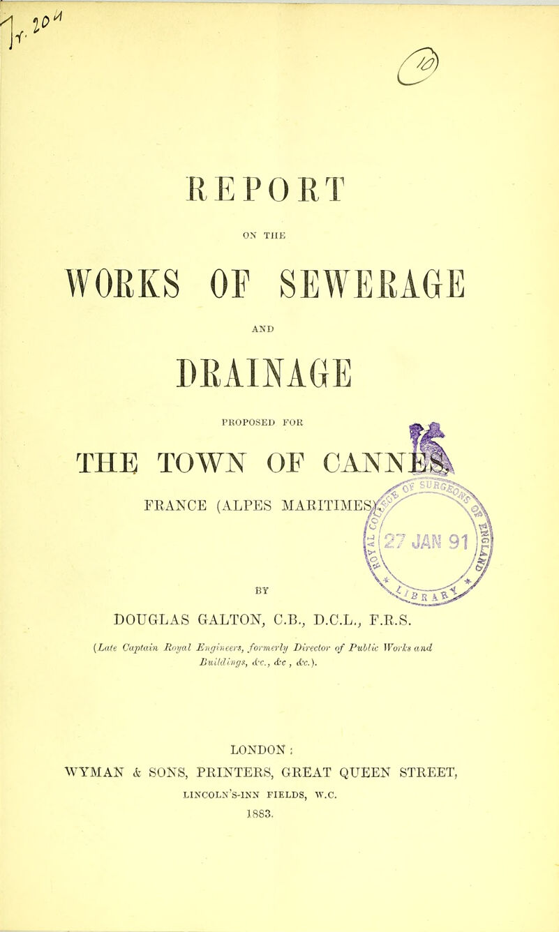 /a) REPORT ON Tllii WORKS OF SEWERAGE AND DRAINAGE PROPOSED FOR THE TOWN OF CANNEi\ FRANCE (ALPES MARITIME^ BY DOUGLAS GALTON, C.B., D.C.L,, F.R.S. {Late Captain Royal Engineers, formerly Director of Public Works and Buildings, d-c, etc , d'c). LONDON: WYMAN k SONS, PRINTERS, GREAT QUEEN STREET, lincoln's-inn fields, w.c. J 883.