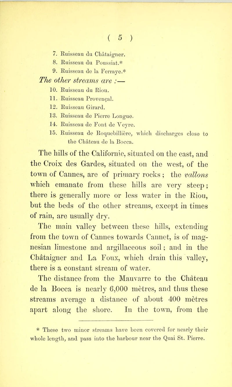 7. Euisseau du Chataigner. 8. Euisseau du Poussiat.* 9. Euisseau de la Ferraye.* The other streams are :— 10. Euisseau du Riou. 11. Euisseau Provencal. 12. Euisseau Girard. 13. Euisseau de Pierre Longue. 14. Euisseau de Font de Veyre. 15. Euisseau de Eoquebilliere, wliicli discliarges close to the Chateau de la Bocca. The hills of the Californie, situated on the east, and the Croix des Gardes, situated on the west, of the town of Cannes, are of primary rocivs ; the gallons which emanate from these hills are very steep; there is generally more or less water in the Riou, but the beds of the other streams, except in times of rain, are usually dry. The main valley between these hills, extending from the town of Cannes towards Cannot, is of mag- nesian limestone and argillaceous soil; and in the Chataigner and La Foux, which drain this A^alley, there is a constant stream of water. The distance from the Mauvarre to the Chateau de la Bocca is nearly 6,000 metres, and thus these streams ayerao;e a distance of about 400 metres apart along the shore. In the town, from the * These two minor streams have been covered for nearly their whole length, and pass into the hai-bour near the Quai St. Pierre.