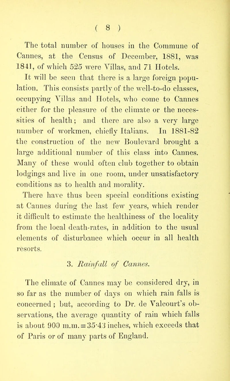 The total number of houses in the Commune of Cannes, at the Census of December, 1881, was 1841, of which 525 were Villas, and 71 Hotels. It will be seen that there is a large foreign popu- lation. This consists partly of the well-to-do classes, occupying Villas and Hotels, who come to Cannes either for the pleasure of the climate or the neces- sities of health; and there are also a very large number of workmen, chiefly Italians. In 1881-82 the construction of the new Boulevard brouo;ht a large additional number of this class into Cannes. Many of these would often club together to obtain lodgings and live in one room, under unsatisfactory conditions as to health and morality. There have thus been special conditions existing at Cannes during the last few years, which render it difficult to estimate the healthiness of the localitv from the local death-rates, in addition to the usual elements of disturbance which occur in all health resorts. 3. Rainfall of Cannes. The climate of Cannes may be considered dry, in so far as the number of days on which rain falls is concerned ; but, according to Dr. de Valcourt's ob- servations, the average quantity of rain which falls is about 900 m.m. = 35-43 inches, which exceeds that of Paris or of many parts of England.