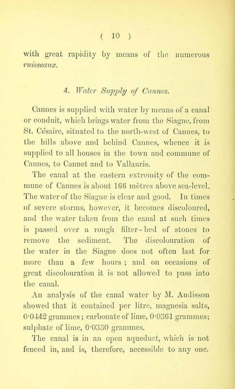 with great rapidity by means of tiie numerous ruisseaux. 4. ^¥atef Supply of Cannes. Cannes is supplied with water by means of a canal or conduit, which brings water from the Siagne, from St. Cesaire, situated to the north-west of Cannes, to the hills above and behind Cannes, whence it is supphed to all houses in the town and commune of Cannes, to Cannet and to Vallauris. The canal at the eastern extremity of the com- mune of Cannes is about 166 metres above sea-level. The water of the Siao'ne is clear and i>;ood. In times of severe storms, however, it becomes discoloured, and the water taken from the canal at such times is passed over a rough filter-bed of stones to remove the sediment. The discolouration of the water in the Siagne does not often last for more than a few hours ; and on occasions of great discolouration it is not allowed to pass into the canal. An analysis of the canal water by M. Audisson showed that it contained per litre, magnesia salts, 0*0442 grammes ; carbonate of lime, 0'0361 grammes; sulphate of lime, 0*0350 grammes. The canal is in an open aqueduct, which is not fenced in, and is, therefore, accessible to any one.