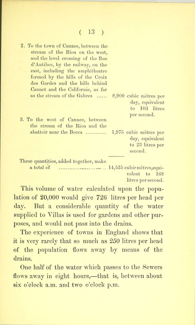 2. To the town of Cannes, between the stream of the Riou on tlie west, and the level crossing of the Rue d'Antibes, by the railway, on the east, including the amphitheatre formed by the hills of the Croix des Gardes and the hills behind Cannet and the Californie, as far as the stream of the Gabres 8,900 cubic metres per day^ equivalent to 103 litres per second. 3. To the west of Cannes, between the stream of the Riou and the abattoir near the Bocca 1,975 cubic metres per day, equivalent to 23 litres per second. These quantities, added together, make a total of 14,535 cubicmetreSjCqui- valent to 168 litres per second. This volume of water calculated upou the popu- lation of 20,000 would give 726 litres per head per day. But a considerable quantity of the water supplied to Villas is used for gardens and other pur- poses, and would not pass into the drains. The experience of towns in England shows that it is very rarely that so much as 250 litres per head of the population flows away by means of the drains. One half of the water which passes to the Sewers flows away in eight hours,—that is, between about six o'clock a.m. and two o'clock p.m.