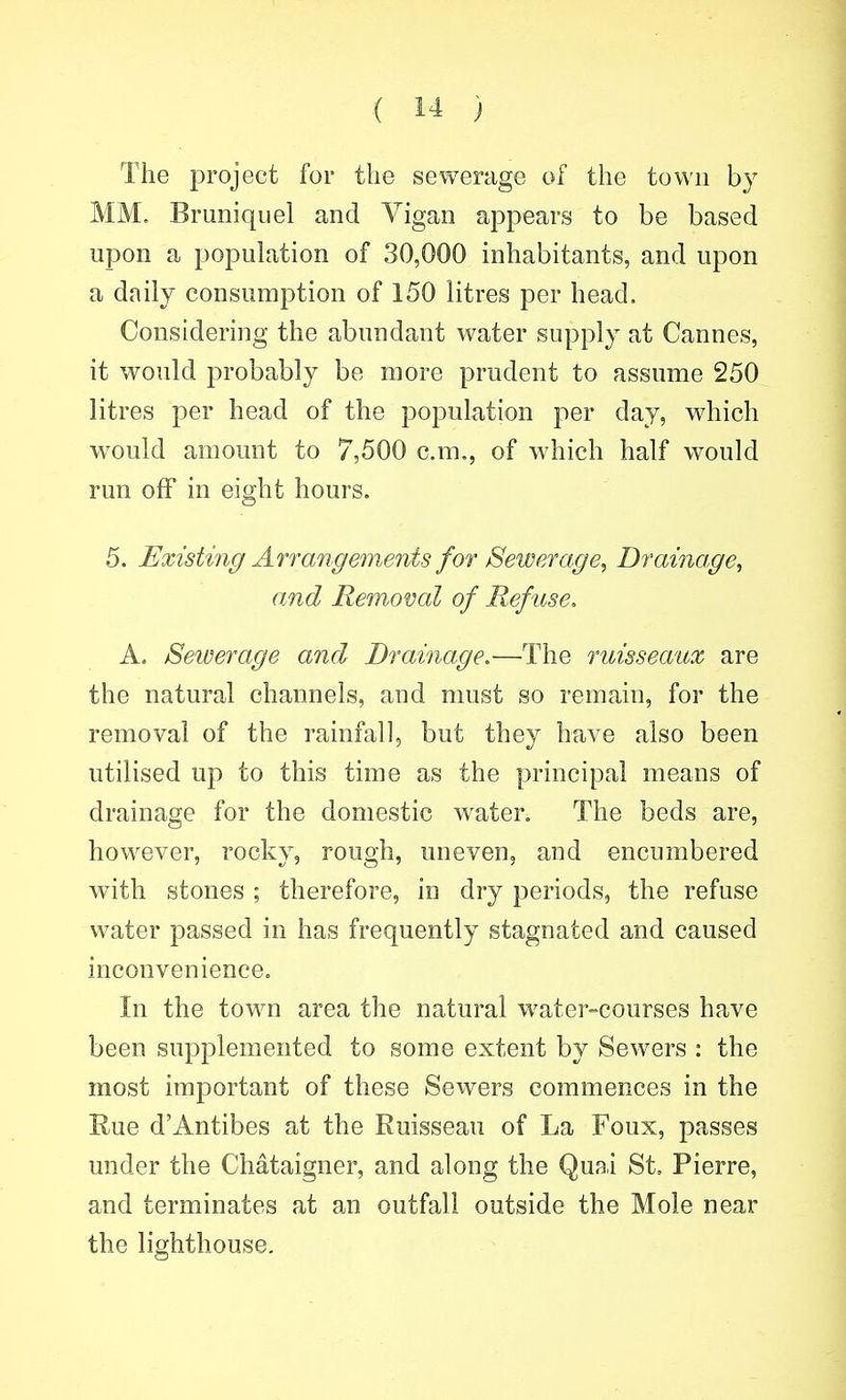 The project for the sewerage of the town by MM. Bruniqiiel and Vigan appears to be based upon a population of 30,000 inhabitants, and upon a daily consumption of 150 litres per head. Considering the abundant water supply at Cannes, it would probably be more prudent to assume 250 litres per head of the population per day, which w^ould amount to 7,500 cm., of which half would run off in eight hours. 5. Existing Arrangements for Sewerage, Drainage, amd Removal of Refuse. A. Sewerage and Drainage.—The ruisseaux are the natural channels, and must so remain, for the removal of the rainfall, but they have also been utilised up to this time as the principal means of drainage for the domestic water. The beds are, however, rocky, rough, uneven, and encumbered with stones ; therefore, in dry periods, the refuse water passed in has frequently stagnated and caused inconvenience. In the town area the natural water-courses have been supplemented to some extent by Sewers : the most important of these Sewers commences in the Eue d'Antibes at the Ruisseau of La Foux, passes under the Chataigner, and along the Quai St, Pierre, and terminates at an outfall outside the Mole near the lighthouse.