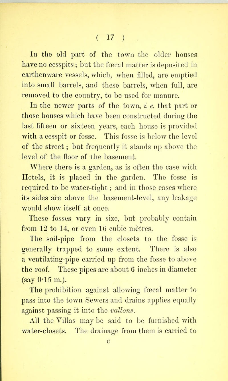 In the old part of the town the ohler houses have no cesspits ; but the foecal matter is deposited in earthenware vessels, which, when filled, are emptied into small barrels, and these barrels, when full, are removed to the country, to be used for manure. In the newer parts of the town, i. e. that part or those houses which have been constructed during the last fifteen or sixteen years, each house is 2)rovided with a cesspit or fosse. This fosse is below the level of the street; but frequently it stands up above the level of the floor of the basement. Where there is a garden, as is often the case with Hotels, it is placed in the garden. The fosse is required to be water-tight; and in those cases where its sides are above the basement-level, any leakage would show itself at once. These fosses vary in size, but probably contain from 12 to 14, or even 16 cubic metres. The soil-pipe from the closets to the fosse is generally trapped to some extent. There is also a ventilating-pipe carried up from the fosse to above the roof. These pipes are about 6 inches in diameter (say 0T5 m.). The prohibition against allowing foecal matter to pass into the town Sewers and drains applies equally against passing it into the vallons. All the Villas may be said to be furnished with water-closets. The drainage from them is carried to c