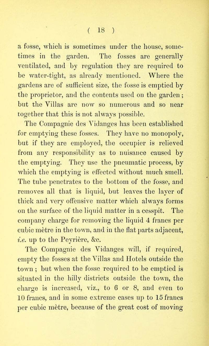 a fosse, which is sometimes under the house, some- times in the garden. The fosses are generally ventilated, and by regulation they are required to be water-tight, as already mentioned. Where the gardens are of sufficient size, the fosse is emptied by the proprietor, and the contents used on the garden; but the Villas are now so numerous and so near together that this is not always possible. The Compagnie des Yidanges has been established for emptying these fosses. They have no monopoly, but if they are employed, the occupier is relieved from any responsibility as to nuisance caused by the emjDtying. They use the pneumatic process, by which the emptying is effected without much smell. The tube penetrates to the bottom of the fosse, and removes all that is liquid, but leaves the layer of thick and very offensive matter which always forms on the surface of the liquid matter in a cesspit. The company charge for removing the liquid 4 francs per cubic metre in the town, and. in the flat parts adjacent, i.e. up to the Peyriere, &c. The Compagnie des Vidanges will, if required, empty the fosses at the Villas and Hotels outside the town ; but when the fosse required to be emptied is situated in the hilly districts outside the town, the charge is increased, viz., to 6 or 8, and even to 10 francs, and in some extreme cases up to 15 francs per cubic metre, because of the great cost of moving
