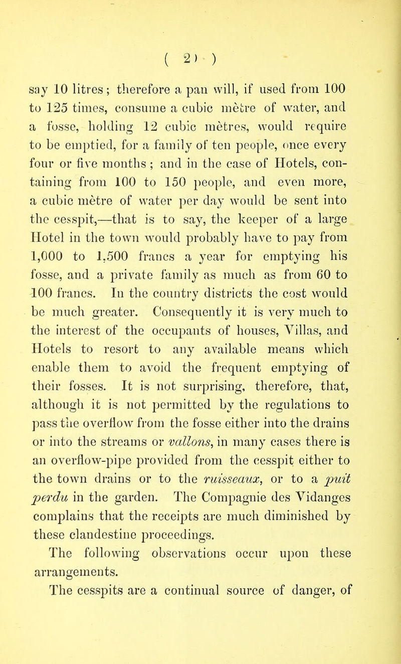 ( 2) ) say 10 litres; therefore a pan will, if used from 100 to 125 times, consume a cubic metre of water, and a fosse, holding 12 cubic metres, would require to be emptied, for a family of ten people, once every four or five months ; and in the case of Hotels, con- taining from 100 to 150 people, and even more, a cubic metre of water per day would be sent into the cesspit,—that is to say, the keeper of a large Hotel in the town w^ould probably have to pay from 1,000 to 1,500 francs a year for emptying his fosse, and a private family as much as from 60 to 100 francs. In the country districts the cost would be much greater. Consequently it is very much to the interest of the occupants of houses. Villas, and Hotels to resort to any available means which enable them to avoid the frequent emptying of their fosses. It is not surprising, therefore, that, although it is not permitted by the regulations to pass the overflow from the fosse either into the drains or into the streams or vallons^ in many cases there is an overflow-pipe provided from the cesspit either to the town drains or to the ruisseaux, or to a puit perdu in the garden. The Compagnie des Vidanges complains that the receipts are much diminished by these clandestine proceedings. The following observations occur upon these arrangements. The cesspits are a continual source of danger, of