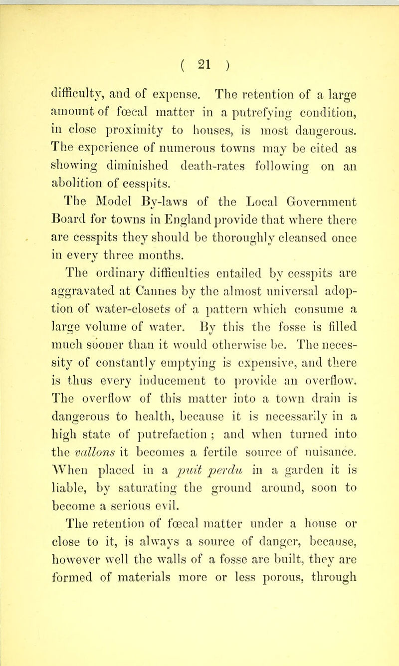 difficulty, and of ex[)ense. The retention of a large amount of foecal matter in a putrefying condition, in close proximity to houses, is most dangerous. The experience of numerous towns may be cited as showing diminished death-rates following on an abolition of cesspits. The Model By-laws of the Local Government Board for towns in England provide that where there are cesspits they should be thoroughly cleansed once in every three months. The ordinary difficulties entailed by cesspits are aggravated at Cannes by the almost universal adop- tion of water-closets of a pattern which consume a large volume of water. By this the fosse is filled much sooner than it would otherwise be. The neces- sity of constantly emptying is expensive, and there is thus every inducement to provide an overflow. The overflow of this matter into a town drain is dangerous to health, because it is necessarily in a high state of putrefaction ; and when turned into the vallons it becomes a fertile source of nuisance. When placed in a perdu in a garden it is liable, by saturating the ground around, soon to become a serious evil. The retention of foecal matter under a house or close to it, is always a source of danger, because, however well the walls of a fosse are built, they are formed of materials more or less porous, through