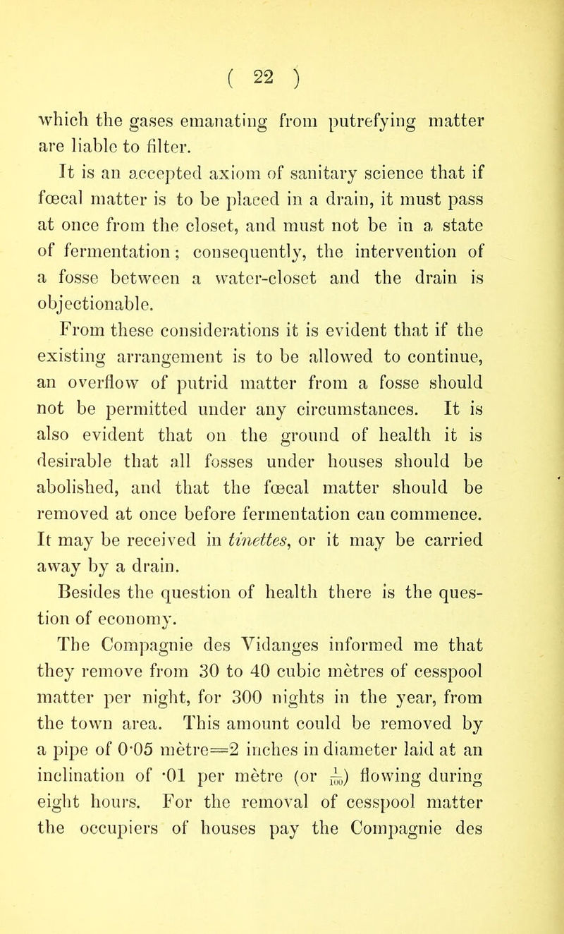 which the gases emanating from putrefying matter are liable to filter. It is an accepted axiom of sanitary science that if foecal matter is to be placed in a drain, it must pass at once from the closet, and must not be in a state of fermentation; consequently, the intervention of a fosse between a water-closet and the drain is objectionable. From these considerations it is evident that if the existing arrangement is to be allowed to continue, an overflow of putrid matter from a fosse should not be permitted under any circumstances. It is also evident that on the ground of health it is desirable that all fosses under houses should be abolished, and that the foecal matter should be removed at once before fermentation can commence. It may be received in tinettes^ or it may be carried away by a drain. Besides the question of health there is the ques- tion of economy. The Compagnie des Yidanges informed me that they remove from 30 to 40 cubic metres of cesspool matter per night, for 300 nights in the year, from the town area. This amount could be removed by a pipe of 0°05 metre=2 inches in diameter laid at an inclination of '01 per metre (or flowing during eight hours. For the removal of cesspool matter the occupiers of houses pay the Compagnie des
