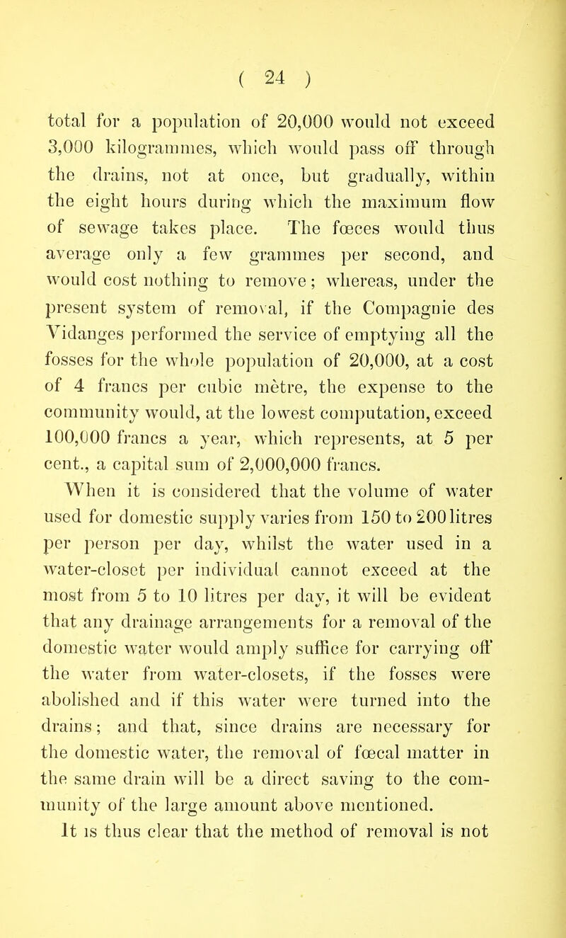 total for a population of 20,000 would not exceed 3,000 kilogrammes, which would pass ofi through the drains, not at once, but gradually, within the eight hours during which the maximum flow of sewage takes place. The foeces would thus average only a few grammes per second, and would cost nothing to remove; whereas, under the present system of remo\al, if the Compagnie des Vidanges performed the service of emptying all the fosses for the wh'de population of 20,000, at a cost of 4 francs per cubic metre, the expense to the community would, at the lowest computation, exceed 100,000 francs a year, which represents, at 5 per cent., a capital sum of 2,000,000 francs. When it is considered that the volume of water used for domestic supply varies from 150 to 200 litres per j^erson per day, whilst the water used in a water-closet per individual cannot exceed at the most from 5 to 10 litres per day, it will be evident that any drainage arrangements for a removal of the domestic water would amply suffice for carrying oft' the water from water-closets, if the fosses were abolished and if this water were turned into the drains; and that, since drains are necessary for the domestic water, the removal of foecal matter in the same drain will be a direct saving to the com- munity of the large amount above mentioned. It IS thus clear that the method of removal is not