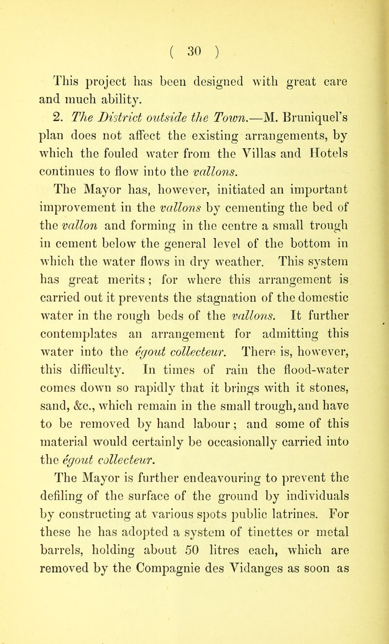This project has been designed with great care and much abihty. 2. The District outside the Toim.—M. Bruniquel's plan does not affect the existing arrangements, by which the fouled water from the Villas and Hotels continues to flow into the vallons. The Mayor has, however, initiated an important improvement in the vallons by cementing the bed of the vallon and forming in the centre a small trough in cement below the general level of the bottom in which the water flows in dry weather. This system has great merits; for where this arrangement is carried out it prevents the stagnation of the domestic water in the rough beds of the vallons. It further contemplates an arrangement for admitting this water into the egout collecteur. There is, however, this diflSculty. In times of rain the flood-water comes down so rapidly that it brings with it stones, sand, &c., which remain in the small trough, and have to be removed by hand labour; and some of this material would certainly be occasionally carried into the egout collecteur. The Mayor is further endeavouring to prevent the defiling of the surface of the ground by individuals by constructing at various spots public latrines. For these he has adopted a system of tinettes or metal barrels, holding about 50 litres each, which are removed by the Compagnie des Vidanges as soon as