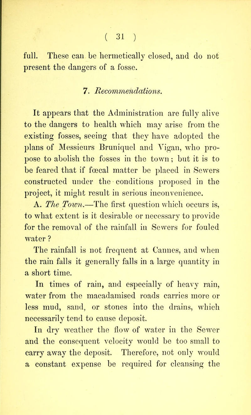 full. These can be hermetically closed, and do not present the dangers of a fosse. 7. Recommendations. It appears that the Administration are fully alive to the dangers to health which may arise from the existing fosses, seeing that they have adopted the plans of Messieurs Bruniquel and Yigan, who pro- pose to abolish the fosses in the town; but it is to be feared that if foecal matter bo placed in Sewers constructed under the conditions proposed in the project, it might result in serious inconvenience. A. The Town.—The first question which occurs is, to what extent is it desirable or necessary to provide for the removal of the rainfall in Sewers for fouled water ? The rainfall is not frequent at Cannes, and when the rain falls it generally falls in a large quantity in a short time. In times of rain, and especially of heavy rain, water from the macadamised roads carries more or less mud, sand, or stones into the drains, which necessarily tend to cause deposit. In dry weather the flow of water in the Sewer and the consequent velocity would be too small to carry away the deposit. Therefore, not only would a constant expense be required for cleansing the