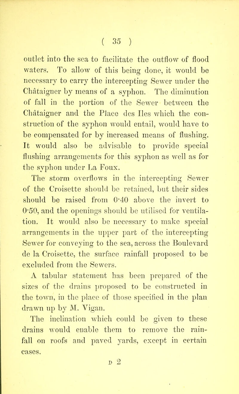 outlet into the sea to facilitate the outflow of flood waters. To allow of this being done, it would be necessary to carry the intercepting Sewer under the Chataigner by means of a syphon. The diminution of fall in the i)ortion of the Sewer between the Chataigner and the Place des lies which the con- struction of the syphon would entail, would have to be compensated for by increased means of flushing. It would also be advisable to provide special flushing arrangements for this syphon as well as for the syphon under La Foux. The storm overflows in the intercepting Sewer of the Croisette should be retained, but their sides should be raised from 0*40 above the invert to 0'50, and the openings should be utilised for ventila- tion. It would also be necessary to make special arrangements in the upper part of the intercepting Sewer for conveying to the sea, across the Boulevard de la Croisette, the surface rainfall i)roposed to be excluded from the Sewers. A tabular statement has been prepared of the sizes of the drains proposed to be constructed in the town, in the place of those specified in the plan drawn up by M. Vigan. The inclination which could be given to these drains would enable them to remove the rain- fall on roofs and paved yards, except in certain cases. D 2