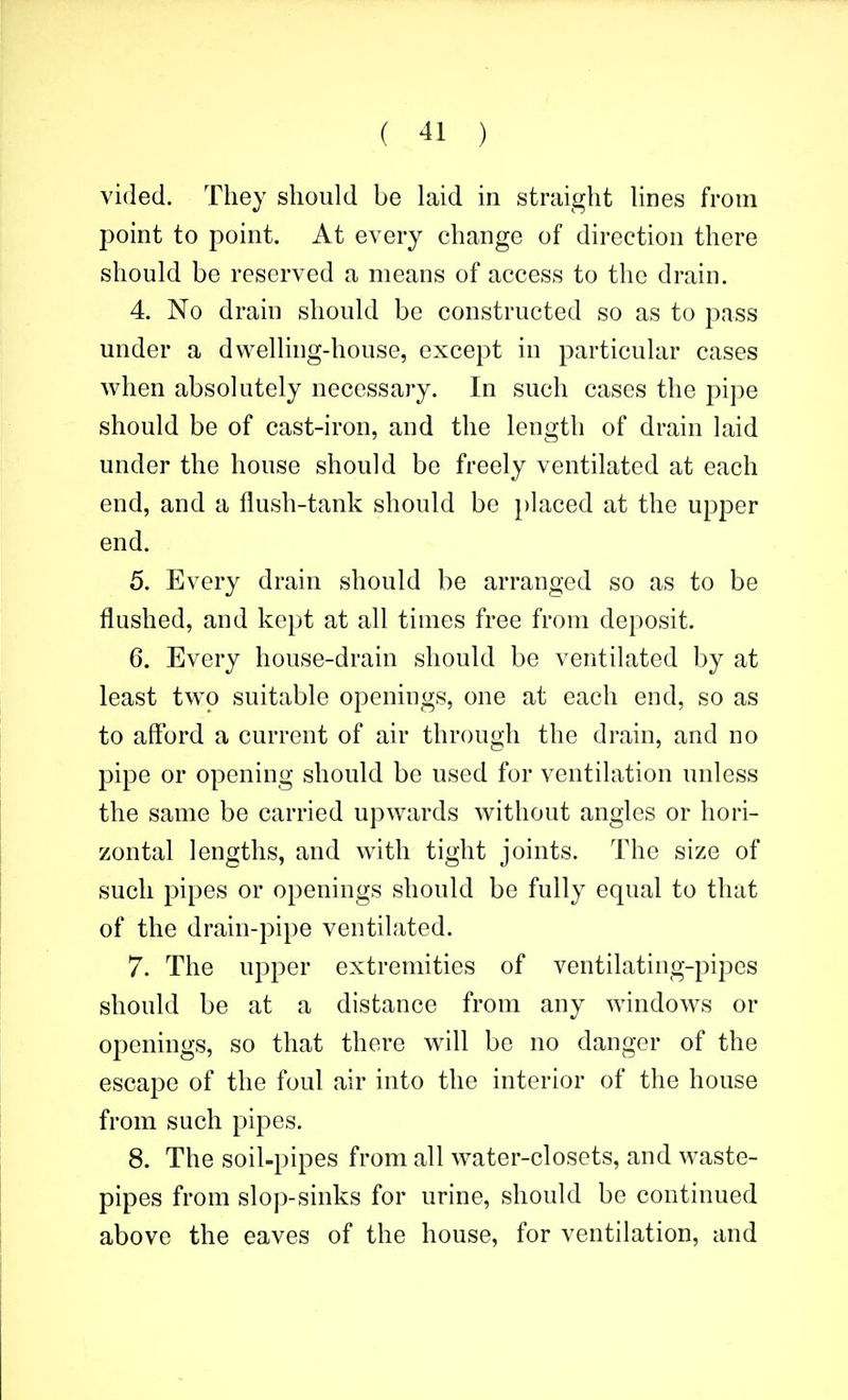 vided. They should be laid in straight lines from point to point. At every change of direction there should be reserved a means of access to the drain. 4. No drain should be constructed so as to pass under a dwelling-house, except in particular cases when absolutely necessary. In such cases the pipe should be of cast-iron, and the length of drain laid under the house should be freely ventilated at each end, and a flush-tank should be placed at the upper end. 5. Every drain should be arranged so as to be flushed, and kept at all times free from deposit. 6. Every house-drain should be ventilated by at least two suitable openings, one at each end, so as to afford a current of air through the drain, and no pipe or opening should be used for ventilation unless the same be carried upwards without angles or hori- zontal lengths, and with tight joints. The size of such pipes or openings should be fully equal to that of the drain-pipe ventilated. 7. The upper extremities of ventilating-pipes should be at a distance from any windows or openings, so that there will be no danger of the escape of the foul air into the interior of the house from such pipes. 8. The soil-pipes from all water-closets, and waste- pipes from slop-sinks for urine, should be continued above the eaves of the house, for ventilation, and