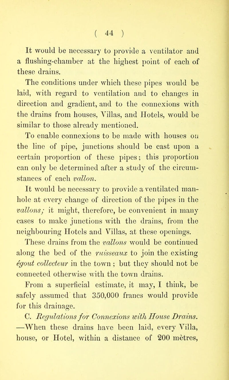 It would be necessary to provide a ventilator and a flushing-chamber at the highest point of each of these drains. The conditions under which these pipes would be laid, with regard to ventilation and to changes in direction and gradient, and to the connexions with the drains from houses, Villas, and Hotels, would be similar to those already mentioned. To enable connexions to be made with houses on the line of pipe, junctions should be cast upon a certain proportion of these pipes; this ])roportion can only be determined after a study of the circum- stances of each vallon. It would be necessary to provide a ventilated man- hole at every change of direction of the pipes in the vallons; it might, therefore, be convenient in many cases to make junctions with the drains, from the neighbouring Hotels and Villas, at these openings. These drains from the vallons would be continued along the bed of the ruisseaux to join the existing egout collecteuT in the town ; but they should not be connected otherwise vvith the town drains. From a superficial estimate, it may, I think, be safely assumed that 350,000 francs would jirovide for this drainage. C. Regulations for Connexions with House Drains. —When these drains have been laid, every Villa, house, or Hotel, within a distance of 200 metres,