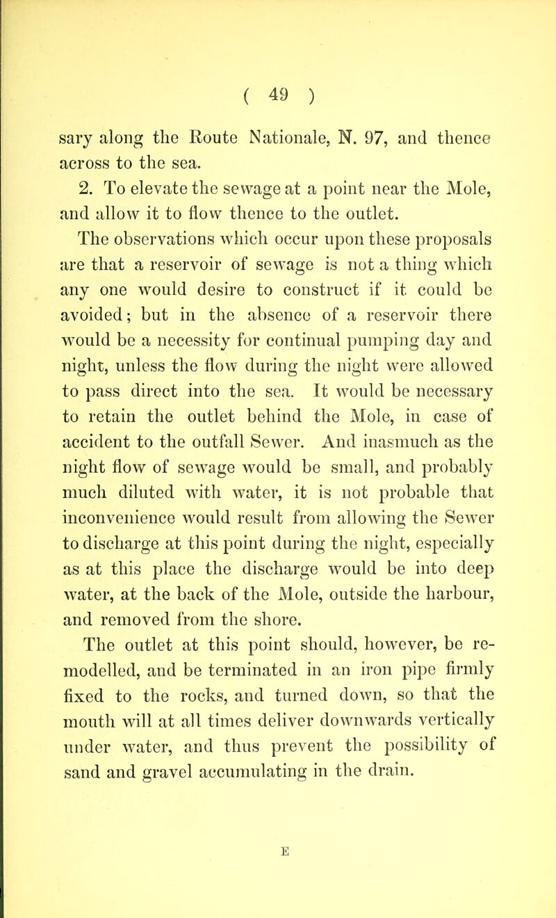 sary along the Route Nationale, N. 97, and thence across to the sea. 2. To elevate the sewage at a point near the Mole, and allow it to flow thence to the outlet. The observations which occur upon these proposals are that a reservoir of sewage is not a thing which any one would desire to construct if it could be avoided; but in the absence of a reservoir there would be a necessity for continual pumping day and night, unless the flow during the night were allowed to pass direct into the sea. It would be necessary to retain the outlet behind the Mole, in case of accident to the outfall Sewer. And inasmuch as the night flow of sewage would be small, and probably much diluted with water, it is not probable that inconvenience would result from allowing the Sewer to discharge at this point during the night, especially as at this place the discharge would be into deep water, at the back of the Mole, outside the harbour, and removed from the shore. The outlet at this point should, however, be re- modelled, and be terminated in an iron pipe firmly fixed to the rocks, and turned down, so that the mouth will at all times deliver downwards vertically under water, and thus prevent the possibility of sand and gravel accumulating in the drain. E