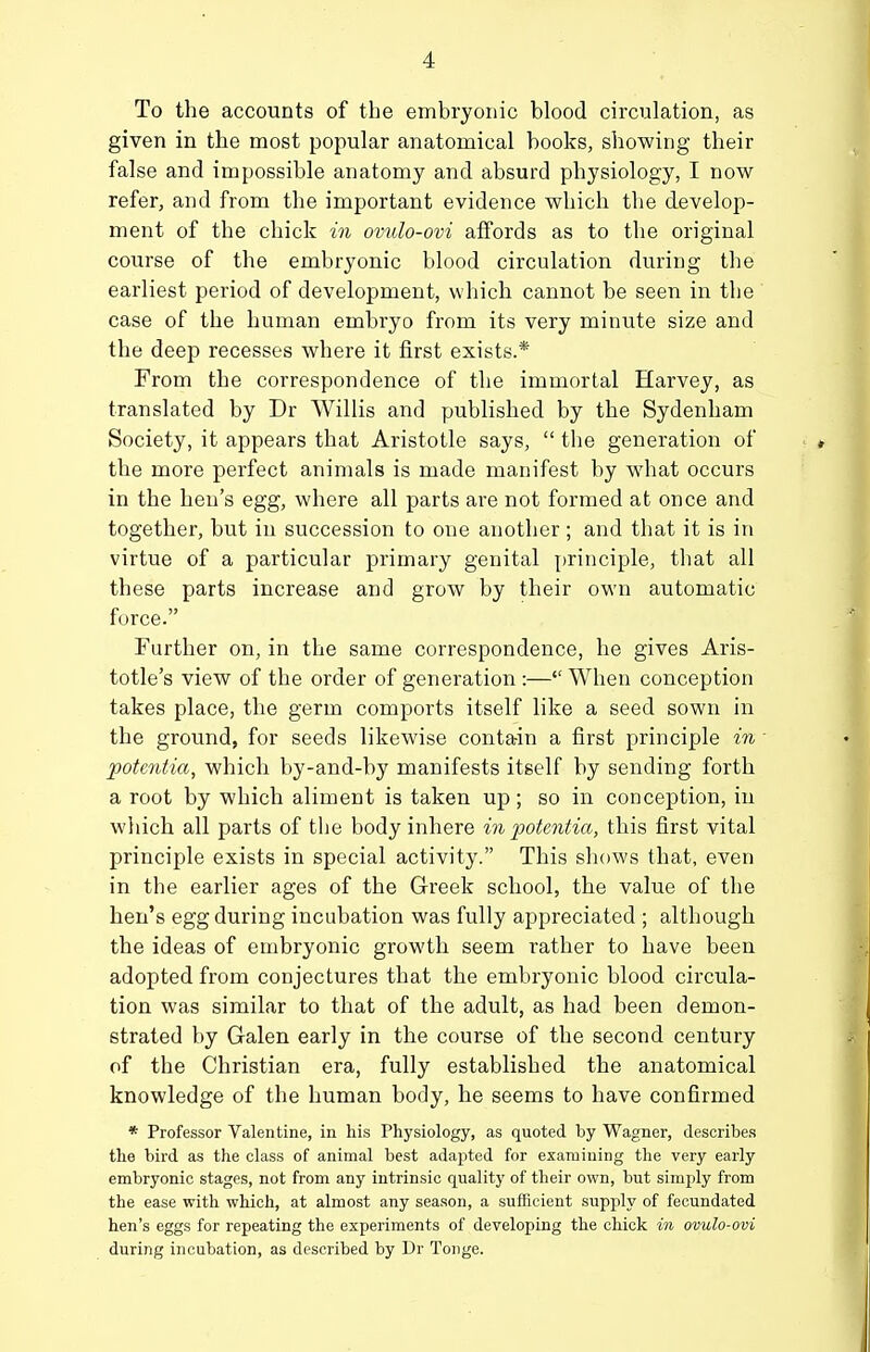 To the accounts of the embryonic blood circulation, as given in the most popular anatomical books, showing their false and impossible anatomy and absurd physiology, I now refer, and from the important evidence which the develop- ment of the chick in ovulo-ovi affords as to the original course of the embryonic blood circulation during the earliest period of development, which cannot be seen in the case of the human embryo from its very minute size and the deep recesses where it first exists.* From the correspondence of the immortal Harvey, as translated by Dr Willis and published by the Sydenham Society, it appears that Aristotle says,  the generation of the more perfect animals is made manifest by what occurs in the hen's egg, where all parts are not formed at once and together, but in succession to one another ; and that it is in virtue of a particular primary genital principle, that all these parts increase and grow by their own automatic force. Further on, in the same correspondence, he gives Aris- totle's view of the order of generation:— When conception takes place, the germ comports itself like a seed sown in the ground, for seeds likewise contain a first principle in potentia, which by-and-by manifests itself by sending forth a root by which aliment is taken up; so in conception, in which all parts of the body inhere in 20ote7itia, this first vital principle exists in special activity. This shows that, even in the earlier ages of the G-reek school, the value of the hen's egg during incubation was fully appreciated ; although the ideas of embryonic growth seem rather to have been adopted from conjectures that the embryonic blood circula- tion was similar to that of the adult, as had been demon- strated by Galen early in the course of the second century of the Christian era, fully established the anatomical knowledge of the human body, he seems to have confirmed * Professor Valentine, in his Physiology, as quoted by Wagner, describes the bird as the class of animal best adapted for examining the very early embryonic stages, not from any intrinsic quality of their own, but simply from the ease with which, at almost any season, a sufficient supply of fecundated hen's eggs for repeating the experiments of developing the chick in ovulo-ovi during incubation, as described by Dr Tonge.