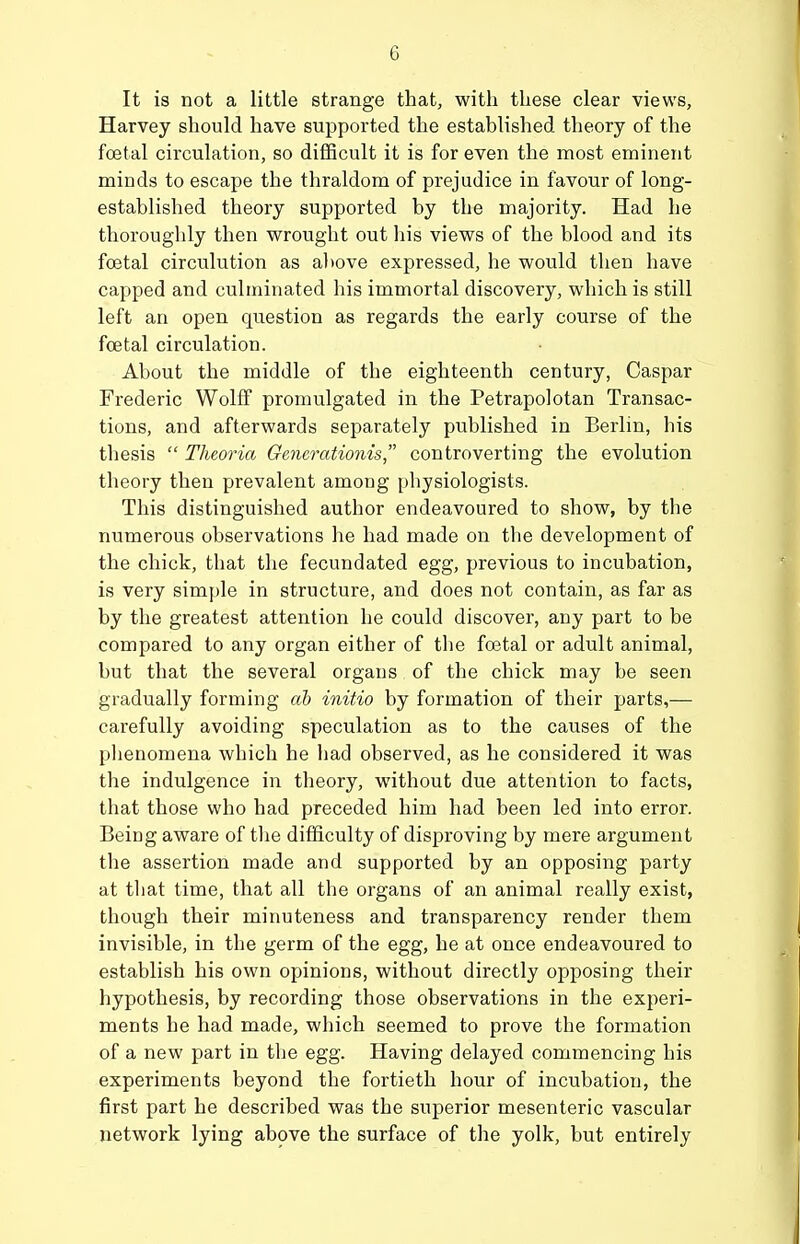 It is not a little strange that, with these clear views, Harvey should have supported the established theory of the fcetal circulation, so difficult it is for even the most eminent minds to escape the thraldom of prejudice in favour of long- established theory supported by the majority. Had he thoroughly then wrought out his views of the blood and its foetal circulution as al)ove expressed, he would then have capped and culminated his immortal discovery, which is still left an open question as regards the early course of the fcetal circulation. About the middle of the eighteenth century, Caspar Frederic Wolff promulgated in the Petrapolotan Transac- tions, and afterwards separately published in Berlin, his thesis  Theoria Gencrationis controverting the evolution theory then prevalent among physiologists. This distinguished author endeavoured to show, by the numerous observations he had made on the development of the chick, that the fecundated egg, previous to incubation, is very simple in structure, and does not contain, as far as by the greatest attention he could discover, any part to be compared to any organ either of the foetal or adult animal, but that the several organs of the chick may be seen gradually forming ah initio by formation of their parts,— carefully avoiding speculation as to the causes of the plienomena which he had observed, as he considered it was the indulgence in theory, without due attention to facts, that those who had preceded him had been led into error. Being aware of the difficulty of disproving by mere argument the assertion made and supported by an opposing party at tliat time, that all the organs of an animal really exist, though their minuteness and transparency render them invisible, in the germ of the egg, he at once endeavoured to establish his own opinions, without directly opposing their hypothesis, by recording those observations in the experi- ments he had made, which seemed to prove the formation of a new part in the egg. Having delayed commencing his experiments beyond the fortieth hour of incubation, the first part he described was the superior mesenteric vascular network lying above the surface of the yolk, but entirely