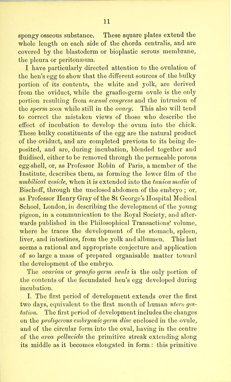spongy osseous substance. These square plates extend the whole length on each side of the chorda centralis, and are covered by the blastoderm or bioplastic serous membrane, the pleura or peritonfeum. I have particularly directed attention to the ovulation of the hen's egg to show that the different sources of the bulky portion of its contents, the white and yolk, are derived from the oviduct, while the graafio-germ ovale is the only portion resulting from sexiial congress and the intrusion of the sperm zoon while still in the ovary. This also will tend to correct the mistaken views of those who describe the effect of incubation to develop the ovum into the chick. These bulky constituents of the egg are the natural product of the oviduct, and are completed previous to its being de- posited, and are, during incubation, blended together and fluidised, either to be removed through the permeable porous egg-shell, or, as Professor Robin of Paris, a member of the Institute, describes them, as forming the lower film of the umbilical vesicle, Vi^hen it is extended into the tunica media of Bischoff, through the unclosed abdomen of the embryo ; or, as Professor Henry Gray of the St George's Hospital Medical School, London, in describing the development of the young pigeon, in a communication to the Royal Society, and after- wards published in the Philosophical Transactions' volume, where he traces the development of the stomach, spleen, liver, and intestines, from the yolk and albumen. This last seems a rational and appropriate conjecture and application of so large a mass of prepared organisable matter toward the development of the embryo. The ovarian or graafio germ oviih is the only portion of the contents of the fecundated hen's egg developed during incubation. I. The first period of development extends over the first two days, equivalent to the first month of human utero ges- tation. The first period of development includes the changes on the 'prokgcrous emhryonicgerm disc enclosed in the ovule, and of the circular form into the oval, having in the centre of the area pellucida the primitive streak extending along its middle as it becomes elongated in form : this primitive