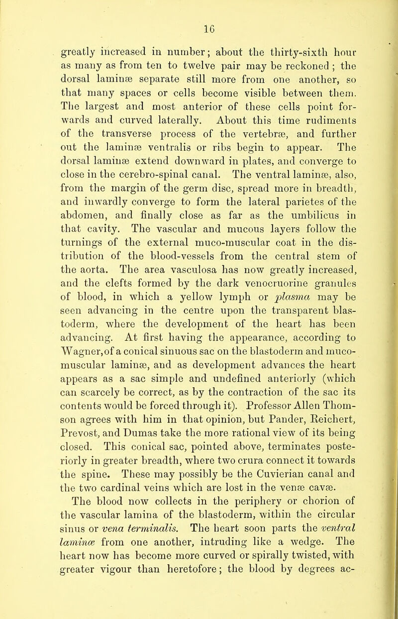 greatly increased in number; about the thirty-sixth hour as many as from ten to twelve pair may be reckoned ; the dorsal laminae separate still more from one another, so that many spaces or cells become visible between them. The largest and most anterior of these cells point for- wards and curved laterally. About this time rudiments of the transverse process of the vertebrte, and further out the laminse ventralis or ribs begin to appear. The dorsal laminae extend downward in plates, and converge to close in the cerebro-spinal canal. The ventral laminfe, also, from the margin of the germ disc, spread more in breadth, and inwardly converge to form the lateral parietes of the abdomen, and finally close as far as the umbilicus in that cavity. The vascular and mucous layers follow the turnings of the external muco-muscular coat in the dis- tribution of the blood-vessels from the central stem of the aorta. The area vasculosa has now greatly increased, and the clefts formed by the dark venocruorine granules of blood, in which a yellow lymph or plasma may be seen advancing in the centre upon the transparent blas- toderm, where the development of the heart has been advancing. At first having the appearance, according to Wagner,of a conical sinuous sac on the blastoderm and muco- muscular laminas, and as development advances the heart appears as a sac simple and undefined anteriorly (which can scarcely be correct, as by the contraction of the sac its contents would be forced through it). Professor Allen Thom- son agrees with him in that opinion, but Pander, Eeichert, Prevost, and Dumas take the more rational view of its being closed. This conical sac, pointed above, terminates poste- riorly in greater breadth, where two crura connect it towards the spine. These may possibly be the Cuvierian canal and the two cardinal veins which are lost in the venae cavse. The blood now collects in the periphery or chorion of the vascular lamina of the blastoderm, within the circular sinus or vena terminalis. The heart soon parts the ventral lamince from one another, intruding like a wedge. The heart now has become more curved or spirally twisted, with greater vigour than heretofore; the blood by degrees ac-