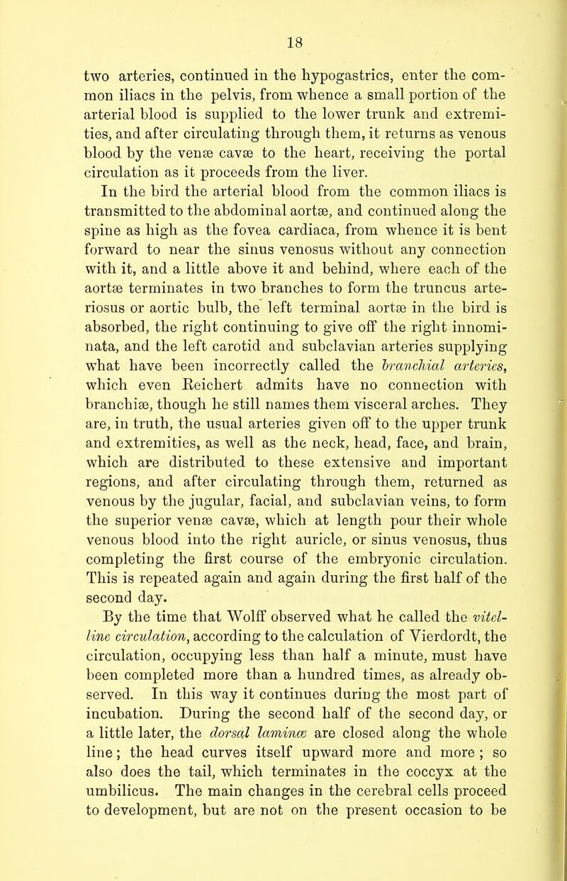 two arteries, continued in the hypogastrics, enter the com- mon iliacs in the pelvis, from whence a small portion of the arterial blood is supplied to the lower trunk and extremi- ties, and after circulating through them, it returns as venous blood by the vense cavse to the heart, receiving the portal circulation as it proceeds from the liver. In the bird the arterial blood from the common iliacs is transmitted to the abdominal aortse, and continued along the spine as high as the fovea cardiaca, from whence it is bent forward to near the sinus venosus without any connection with it, and a little above it and behind, where each of the aortse terminates in two branches to form the truncus arte- riosus or aortic bulb, the left terminal aortse in the bird is absorbed, the right continuing to give off the right innomi- nata, and the left carotid and subclavian arteries supplying what have been incorrectly called the branchial arteries, which even Eeichert admits have no connection with branchiae, though he still names them visceral arches. They are, in truth, the usual arteries given off to the upper trunk and extremities, as well as the neck, head, face, and brain, which are distributed to these extensive and important regions, and after circulating through them, returned as venous by the jugular, facial, and subclavian veins, to form the superior venfe cavae, which at length pour their whole venous blood into the right auricle, or sinus venosus, thus completing the first course of the embryonic circulation. This is repeated again and again during the first half of the second day. By the time that Wolff observed what he called the vitel- line circulation, according to the calculation of Vierdordt, the circulation, occupying less than half a minute, must have been completed more than a hundred times, as already ob- served. In this way it continues during the most part of incubation. During the second half of the second day, or a little later, the dorsal lamina; are closed along the whole line; the head curves itself upward more and more ; so also does the tail, which terminates in the coccyx at the umbilicus. The main changes in the cerebral cells proceed to development, but are not on the present occasion to be