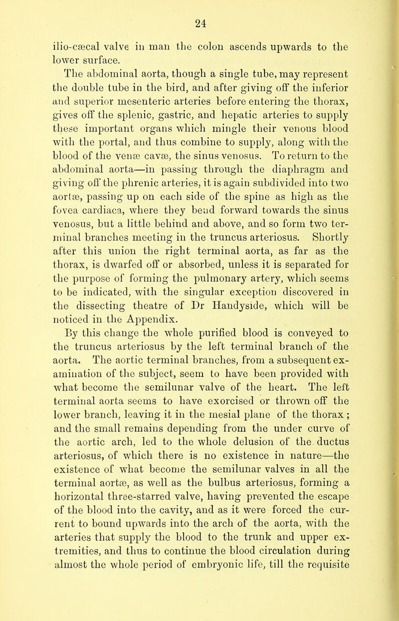 ilio-cfecal valve iu man the colon ascends upwards to the lower surface. The abdominal aorta, though a single tube, may represent the double tube in the bird, and after giving off the inferior and superior mesenteric arteries before entering the thorax, gives off the splenic, gastric, and hepatic arteries to supply these important organs which mingle their venous blood with the portal, and thus combine to supply, along with the blood of the vente cava3, the sinus venosus. To return to the abdominal aorta—in passing through the diaphragm and giving off the phrenic arteries, it is again subdivided into two aorta3, passing up on each side of the spine as high as the fovea cardiaca, where they bend forward towards the sinus venosus, but a little behind and above, and so form two ter- minal branches meeting in the truncus arteriosus. Shortly after this union the right terminal aorta, as far as the thorax, is dwarfed off or absorbed, unless it is separated for the purpose of forming the pulmonary artery, which seems to be indicated, with the singular exception discovered in the dissecting theatre of l)r Handyside, which will be noticed in the Appendix. By this change the whole purified blood is conveyed to the truncus arteriosus by the left terminal branch of the aorta. The aortic terminal branches, from a subsequent ex- amination of tlie subject, seem to have been provided with what become the semilunar valve of the heart. The left terminal aorta seems to have exorcised or thrown off the lower branch, leaving it in the mesial plane of the thorax; and the small remains depending from the under curve of the aortic arch, led to the whole delusion of the ductus arteriosus, of which there is no existence in nature—the existence of what become the semilunar valves in all the terminal aortse, as well as the bulbus arteriosus, forming a horizontal three-starred valve, having prevented the escape of the blood into the cavity, and as it were forced the cur- rent to bound upwards into the arch of the aorta, with the arteries that supply the blood to the trunk and upper ex- tremities, and thus to continue the blood circulation during almost the whole period of embryonic life, till the requisite