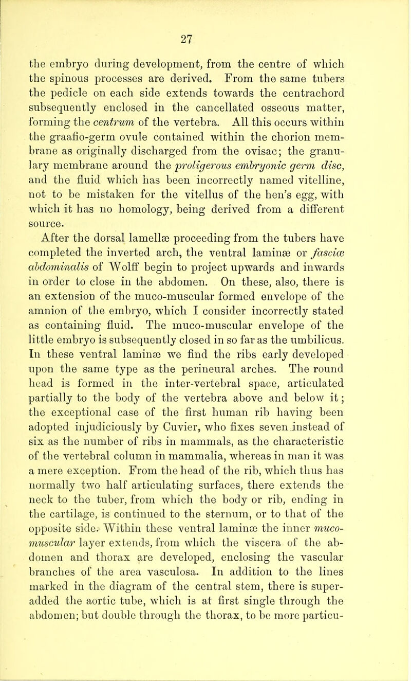 the embryo during development, from the centre of which the spinous processes are derived. From the same tubers the pedicle on each side extends towards the centrachord subsequently enclosed in the cancellated osseous matter, forming the centrum of the vertebra. All this occurs within the graafio-germ ovule contained within the chorion mem- brane as originally discharged from the ovisac; the granu- lary membrane around the proligerous embryonic germ disc, and the fluid which has been incorrectly named vitelline, not to be mistaken for the vitellus of the hen's egg, with which it has no homology, being derived from a different source. After the dorsal lamellae proceeding from the tubers have completed the inverted arch, the ventral laminae or fascice ahdominalis of Wolff begin to project upwards and inwards in order to close in the abdomen. On these, also, there is an extension of the muco-muscular formed envelope of the amnion of the embryo, which I consider incorrectly stated as containing fluid. The muco-muscular envelope of the little embryo is subsequently closed in so far as the umbilicus. In these ventral laminae we find the ribs early developed upon the same type as the perineural arches. The round head is formed in the inter-vertebral space, articulated partially to the body of the vertebra above and below it; the exceptional case of the first human rib having been adopted injudiciously by Cuvier, who fixes seven instead of six as the number of ribs in mammals, as the characteristic of the vertebral column in mammalia, whereas in man it was a mere exception. From the head of the rib, which thus has normally two half articulating surfaces, there extends the neck to the tuber, from which the body or rib, ending in the cartilage, is continued to the sternum, or to that of the opposite side. Within these ventral laminae the inner muco- muscular layer extends, horn which, the viscera uf the ab- domen and thorax are developed, enclosing the vascular branches of the area vasculosa. In addition to the lines marked in the diagram of the central stem, there is super- added the aortic tube, which is at first single through the abdomen; but double through the thorax, to be more particu-