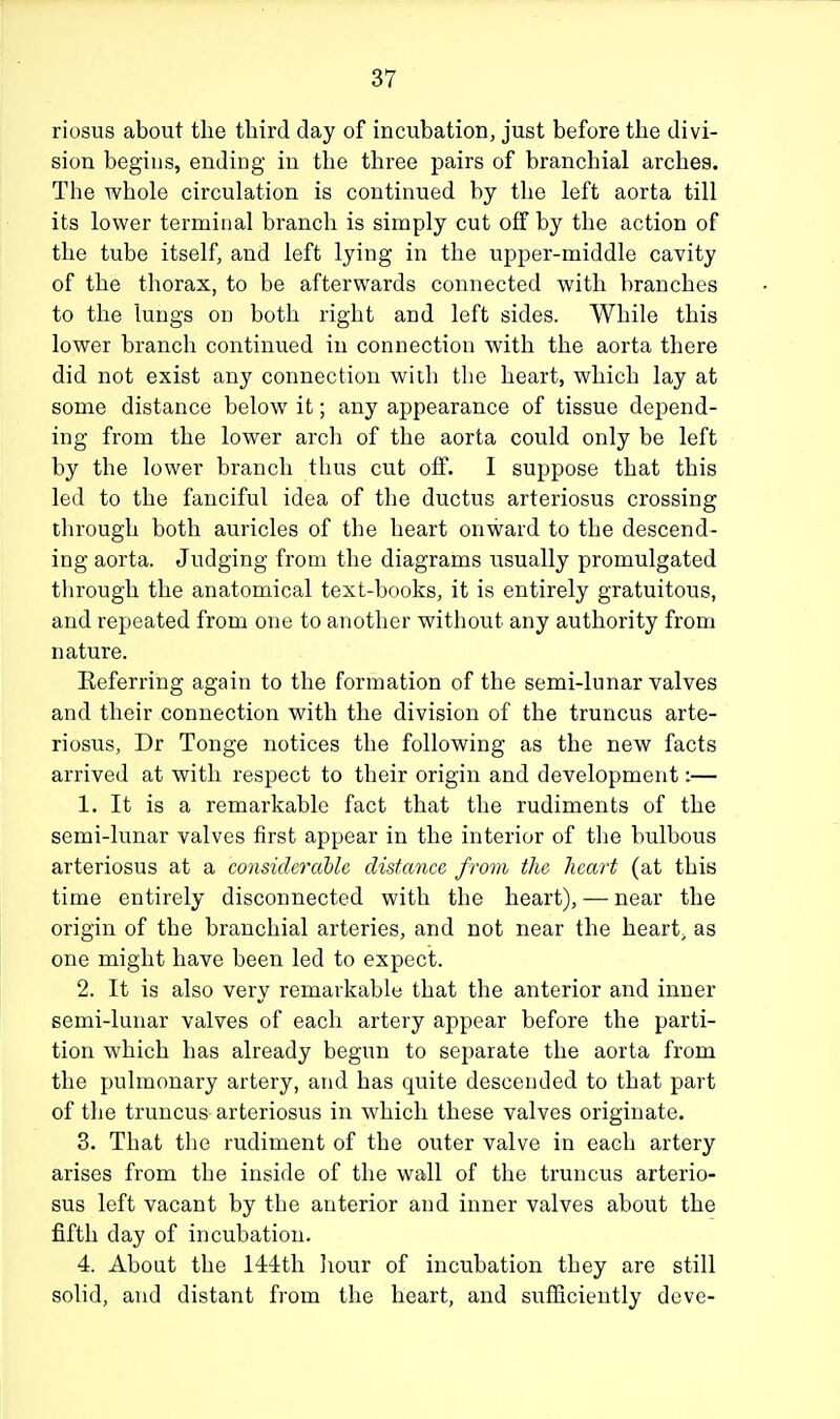 riosus about the third day of incubation, just before the divi- sion begins, ending in the three pairs of branchial arches. The whole circulation is continued by the left aorta till its lower terminal branch is simply cut off by the action of the tube itself, and left lying in the upper-middle cavity of the thorax, to be afterwards connected with branches to the lungs on both right and left sides. While this lower branch continued in connection with the aorta there did not exist any connection with tlie heart, which lay at some distance below it; any appearance of tissue depend- ing from the lower arcli of the aorta could only be left by the lower branch thus cut off. I suppose that this led to the fanciful idea of the ductus arteriosus crossing through both auricles of the heart onward to the descend- ing aorta. Judging from the diagrams usually promulgated through the anatomical text-books, it is entirely gratuitous, and repeated from one to another without any authority from nature. Referring again to the formation of the semi-lunar valves and their connection with the division of the truncus arte- riosus, Dr Tonge notices the following as the new facts arrived at with respect to their origin and development:— 1. It is a remarkable fact that the rudiments of the semi-lunar valves first appear in the interior of the bulbous arteriosus at a considerabh distance from the heart (at this time entirely disconnected with the heart), — near the origin of the branchial arteries, and not near the heart, as one might have been led to expect. 2. It is also very remarkable that the anterior and inner semi-lunar valves of each artery appear before the parti- tion which has already begun to separate the aorta from the pulmonary artery, and has quite descended to that part of the truncus arteriosus in which these valves originate. 3. That tlie rudiment of the outer valve in each artery arises from the inside of the wall of the truncus arterio- sus left vacant by the anterior and inner valves about the fifth day of incubation. 4. About the 144:th liour of incubation they are still solid, and distant from the heart, and sufficiently deve-