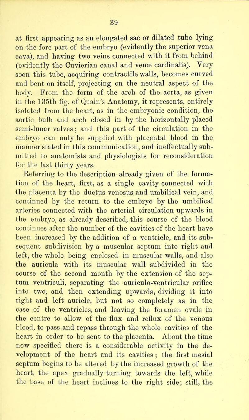 at first appearing as an elongated sac or dilated tube lying on the fore part of the embryo (evidently the superior vena cava), and having two veins connected with it from behind (evidently the Cuvierian canal and vense cardinalis). Very soon this tube, acquiring contractile walls, becomes curved and bent on itself, projecting on the neutral aspect of the body. From the form of the arch of the aorta, as given in the 135th fig. of Quain's Anatomy, it represents, entirely isolated from the heart, as in the embryonic condition, the aortic bulb and arch closed in by the horizontally placed semi-lunar valves ; and this part of the circulation in the embryo can only be supplied with placental blood in the manner stated in this communication, and ineffectually sub- mitted to anatomists and physiologists for reconsideration for the last thirty years. Referring to the description already given of the forma- tion of the heart, first, as a single cavity connected with the placenta by the ductus venosus and umbilical vein, and continued by the return to the embryo by the umbilical arteries connected with the arterial circulation upwards in the embryo, as already described, this course of the blood continues after the number of the cavities of the heart have been increased by the addition of a ventricle, and its sub- sequent subdivision by a muscular septum into right and left, the whole being enclosed in muscular walls, and also the auricula with its muscular wall subdivided in the course of the second month by the extension of the sep- tum ventriculi, separating the auriculo-ventricular orifice into two, and then extending upwards, dividing it into right and left auricle, but not so completely as in the case of the ventricles, and leaving the foramen ovale in the centre to allow of the flux and reflux of the venous blood, to pass and repass through the whole cavities of the heart in order to be sent to the placenta. About the time now specified there is a considerable activity in the de- velopment of the heart and its cavities ; the first mesial septum begins to be altered by the increased growth of the heart, the apex gradually turning towards the left, while the base of the heart inclines to the right side; still, the